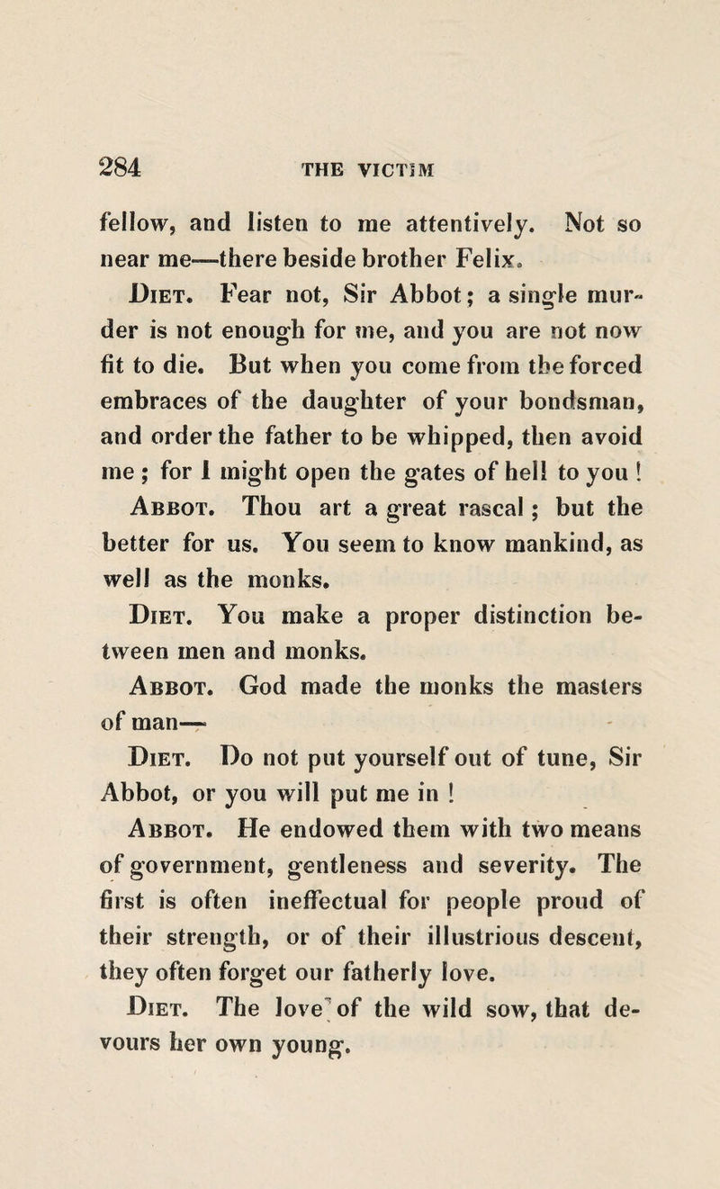 fellow, and listen to me attentively. Not so near me—there beside brother Felix. Diet. Fear not, Sir Abbot ; a sing-le mur» der is not enough for me, and you are not now fit to die. But when you come from the forced embraces of the daughter of your bondsman, and order the father to be whipped, then avoid me ; for 1 might open the gates of hell to you 1 Abbot. Thou art a great rascal; but the better for us. You seem to know mankind, as well as the monks. Diet. You make a proper distinction be¬ tween men and monks. Abbot. God made the monks the masters of man-T Diet. Do not put yourself out of tune. Sir Abbot, or you will put me in ! Abbot. He endowed them with two means of government, gentleness and severity. The first is often ineffectual for people proud of their strength, or of their illustrious descent, they often forget our fatherly love. Diet. The love^of the wild sow, that de¬ vours her own young.