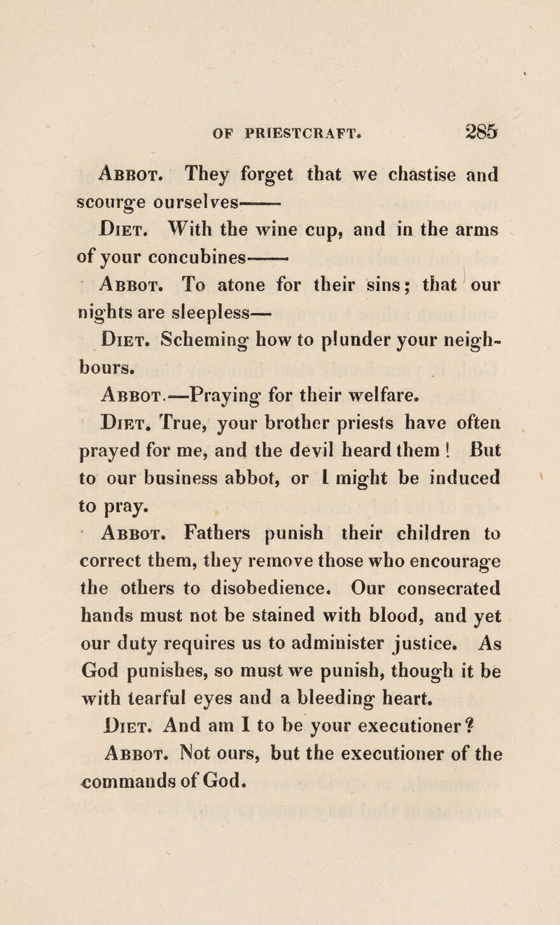 Abbot. They forget that we chastise and scourge ourselves- Diet. With the wine cup, and in the arms of your concubines-- Abbot. To atone for their sins; that our nights are sleepless— Diet. Scheming how to plunder your neigh¬ bours. Abbot.—Praying for their welfare. Diet, True, your brother priests have often prayed for me, and the devil heard them ! But to our business abbot, or I might be induced to pray. ' Abbot. Fathers punish their children to correct them, they remove those who encourage the others to disobedience. Our consecrated hands must not be stained with blood, and yet our duty requires us to administer justice. As God punishes, so must we punish, though it be with tearful eyes and a bleeding heart. Diet. And am I to be your executioner? Abbot. Not ours, but the executioner of the commands of God.