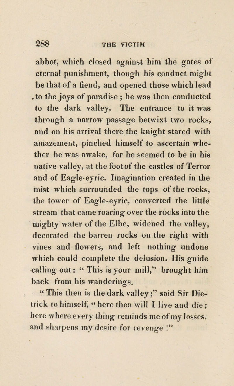 abbot, which closed against him the gates of eternal punishment, though his conduct might be that of a fiend, and opened those which lead .to the joys of paradise ; he was then conducted to the dark valley. The entrance to it was through a narrow passage betwixt two rocks, and on his arrival there the knight stared with amazement, pinched himself to ascertain whe¬ ther he was awake, for he seemed to be in his native valley, at the foot of the castles of Terror and of Eagle*eyric. Imagination created in the mist which surrounded the tops of the rocks, the tower of Eagle-eyric, converted the little stream that came roaring over the rocks into the mighty water of the Elbe, widened the valley, decorated the barren rocks on the right with vines and flowers, and left nothing undone which could complete the delusion. His guide calling out: “ This is your mill,” brought him back from his wanderings. “ This then is the dark valleysaid Sir Die- trick to himself, ‘‘ here then will I live and die ; here where every thing reminds me of my losses, and sharpens my desire for revenge !**