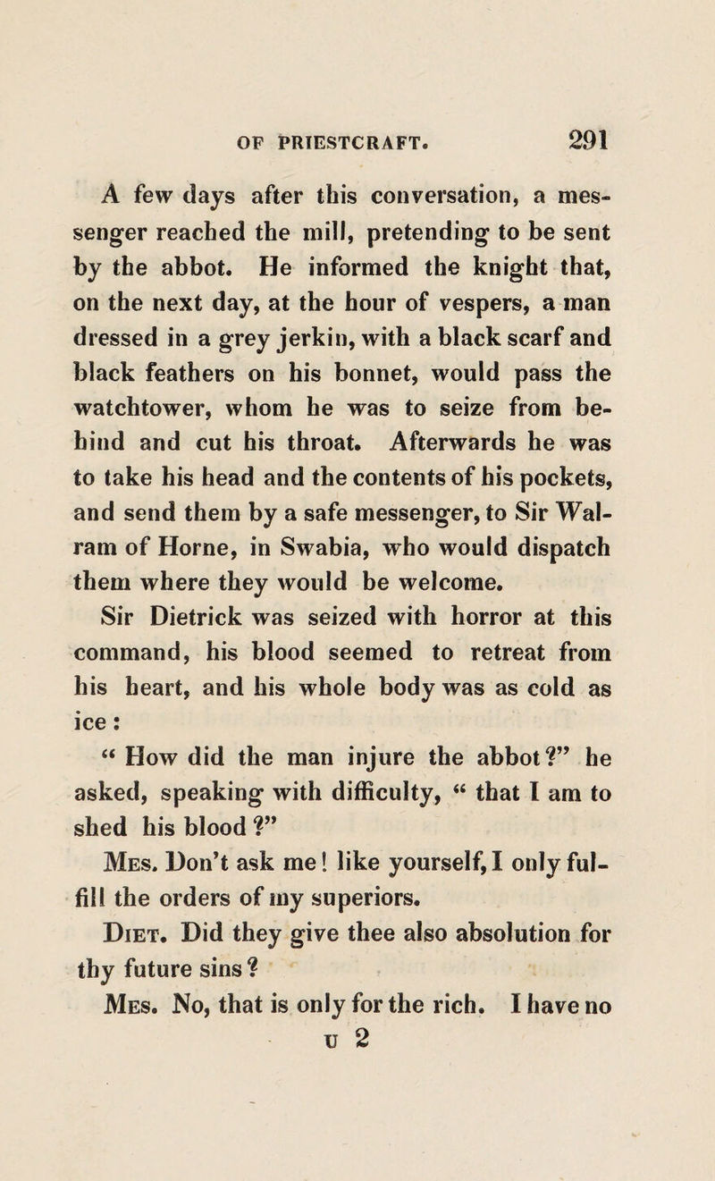 A few days after this conversation, a mes¬ senger reached the mill, pretending to be sent by the abbot. He informed the knight that, on the next day, at the hour of vespers, a man dressed in a grey jerkin, with a black scarf and black feathers on his bonnet, would pass the watchtower, whom he was to seize from be¬ hind and cut his throat. Afterwards he was to take his head and the contents of his pockets, and send them by a safe messenger, to Sir Wal- ram of Horne, in Swabia, who would dispatch them where they would be welcome. Sir Dietrick was seized with horror at this command, his blood seemed to retreat from his heart, and his whole body was as cold as ice: “ How did the man injure the abbot?” he asked, speaking with difficulty, ‘‘ that I am to shed his blood Mes. Don’t ask me 1 like yourself, I only ful¬ fill the orders of my superiors. Diet. Did they give thee also absolution for thy future sins ? Mes. No, that is only for the rich. I have no u 2