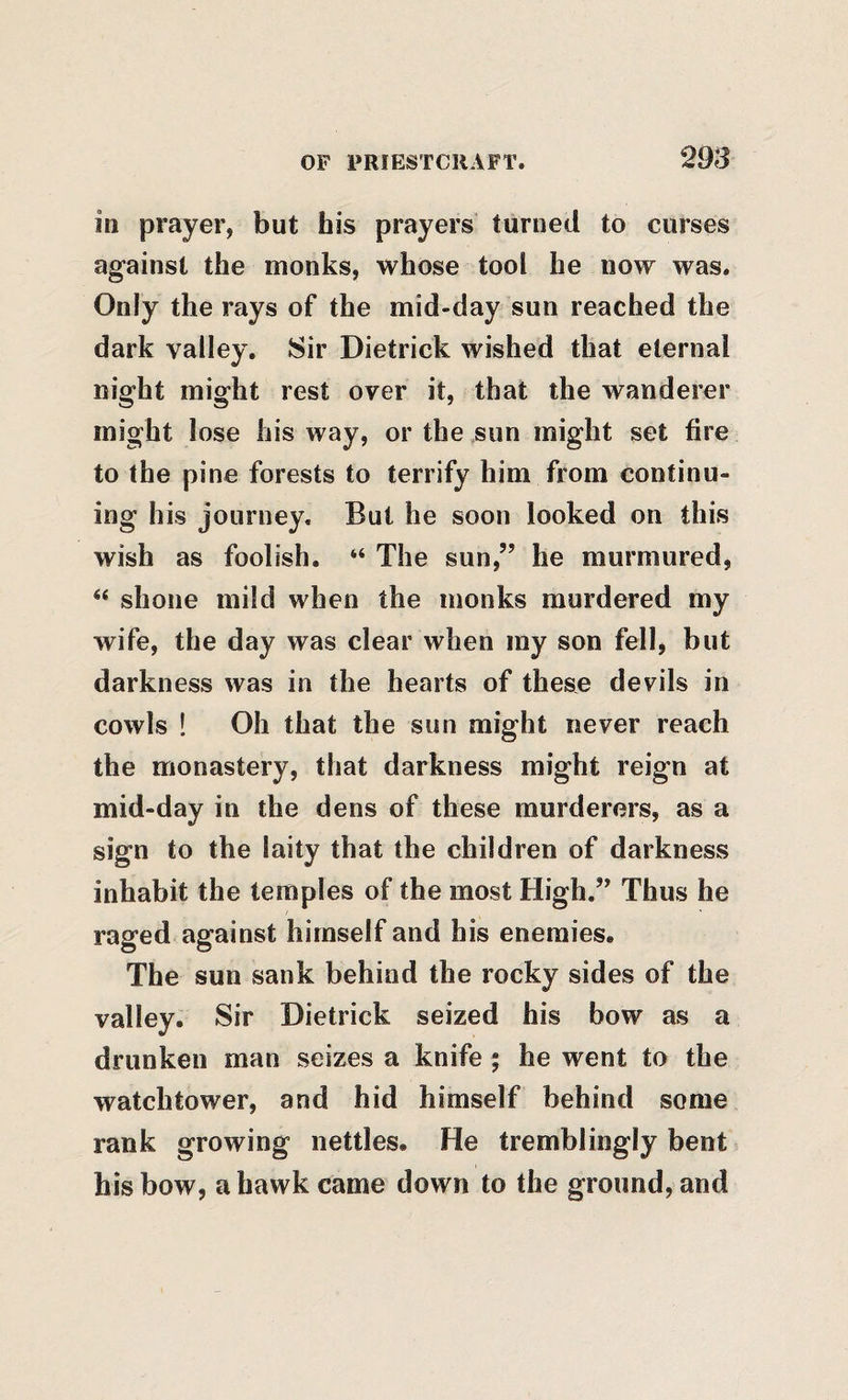 in prayer, but his prayers turned to curses against the monks, whose tooi he now was. Only the rays of the mid-day sun reached the dark valley. Sir Dietrick wished that eternal night might rest over it, that the wanderer might lose his way, or the sun might set fire to the pine forests to terrify him from continu¬ ing his journey. But he soon looked on this wish as foolish. “ The sun,” he murmured, ‘‘ shone mild when the monks murdered my wife, the day was clear when my son fell, but darkness was in the hearts of these devils in cowls ! Oh that the sun might never reach the monastery, that darkness might reign at mid-day in the dens of these murderers, as a sign to the laity that the children of darkness inhabit the temples of the most High.” Thus he raged against himself and his enemies. The sun sank behind the rocky sides of the valley. Sir Dietrick seized his bow as a drunken man seizes a knife ; he went to the watchtower, and hid himself behind some rank growing nettles. He tremblingly bent his bow, a hawk came down to the ground, and