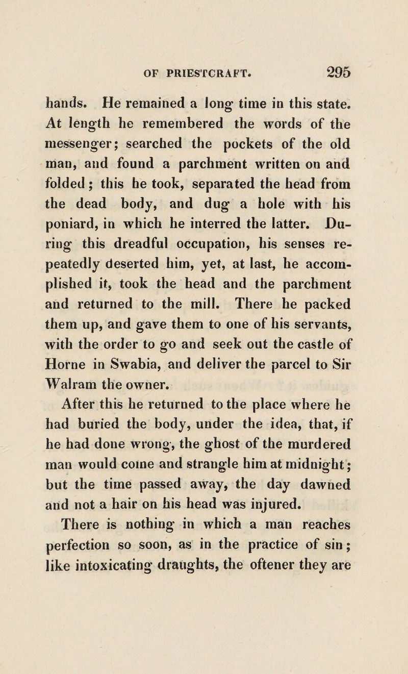 hands. He remained a long- time in this state. At length he remembered the words of the messenger; searched the pockets of the old man, and found a parchment written on and folded; this he took, separated the head from the dead body, and dug a hole with his poniard, in which he interred the latter. Du¬ ring this dreadful occupation, his senses re¬ peatedly deserted him, yet, at last, he accom¬ plished it, took the head and the parchment and returned to the mill. There he packed them up, and gave them to one of his servants, with the order to go and seek out the castle of Horne in Swabia, and deliver the parcel to Sir Walram the owner. After this he returned to the place where he had buried the body, under the idea, that, if he had done wrong, the ghost of the murdered man would come and strangle him at midnight; but the time passed away, the day dawned and not a hair on his head was injured. There is nothing in which a man reaches perfection so soon, as in the practice of sin; like intoxicating draughts, the oftener they are