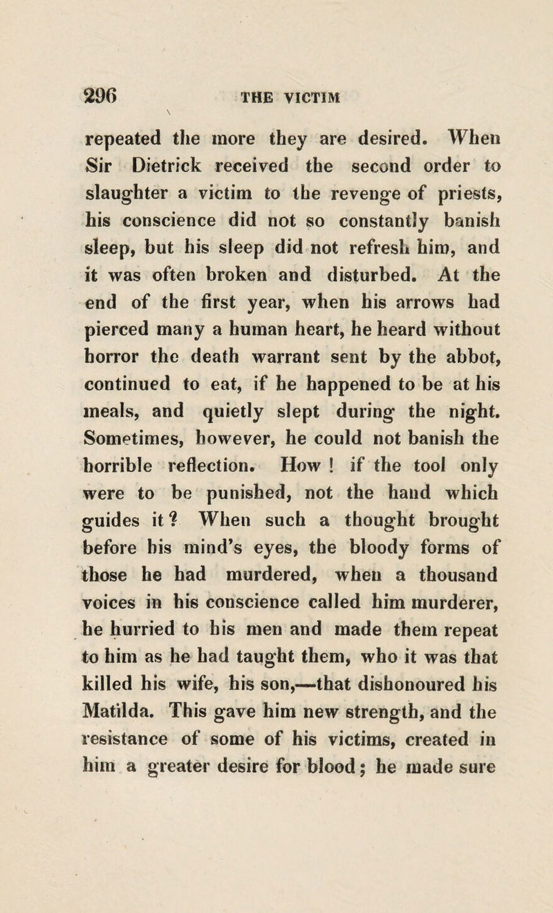 repeated tlie more they are desired. When Sir Dietrick received the second order to slaughter a victim to the revenge of priests, his conscience did not so constantly banish sleep, but his sleep did not refresh him, and it was often broken and disturbed. At the end of the first year, when his arrows had pierced many a human heart, he heard without horror the death warrant sent by the abbot, continued to eat, if he happened to be at his meals, and quietly slept during the night. Sometimes, however, he could not banish the horrible reflection. How ! if the tool only were to be punished, not the hand which guides it ? When such a thought brought before bis mind’s eyes, the bloody forms of those he had murdered, when a thousand voices in his conscience called him murderer, he hurried to bis men and made them repeat to him as he had taught them, who it was that killed his wife, his son,—that dishonoured his Matilda. This gave him new strength, and the resistance of some of his victims, created in him a greater desire for blood; he made sure