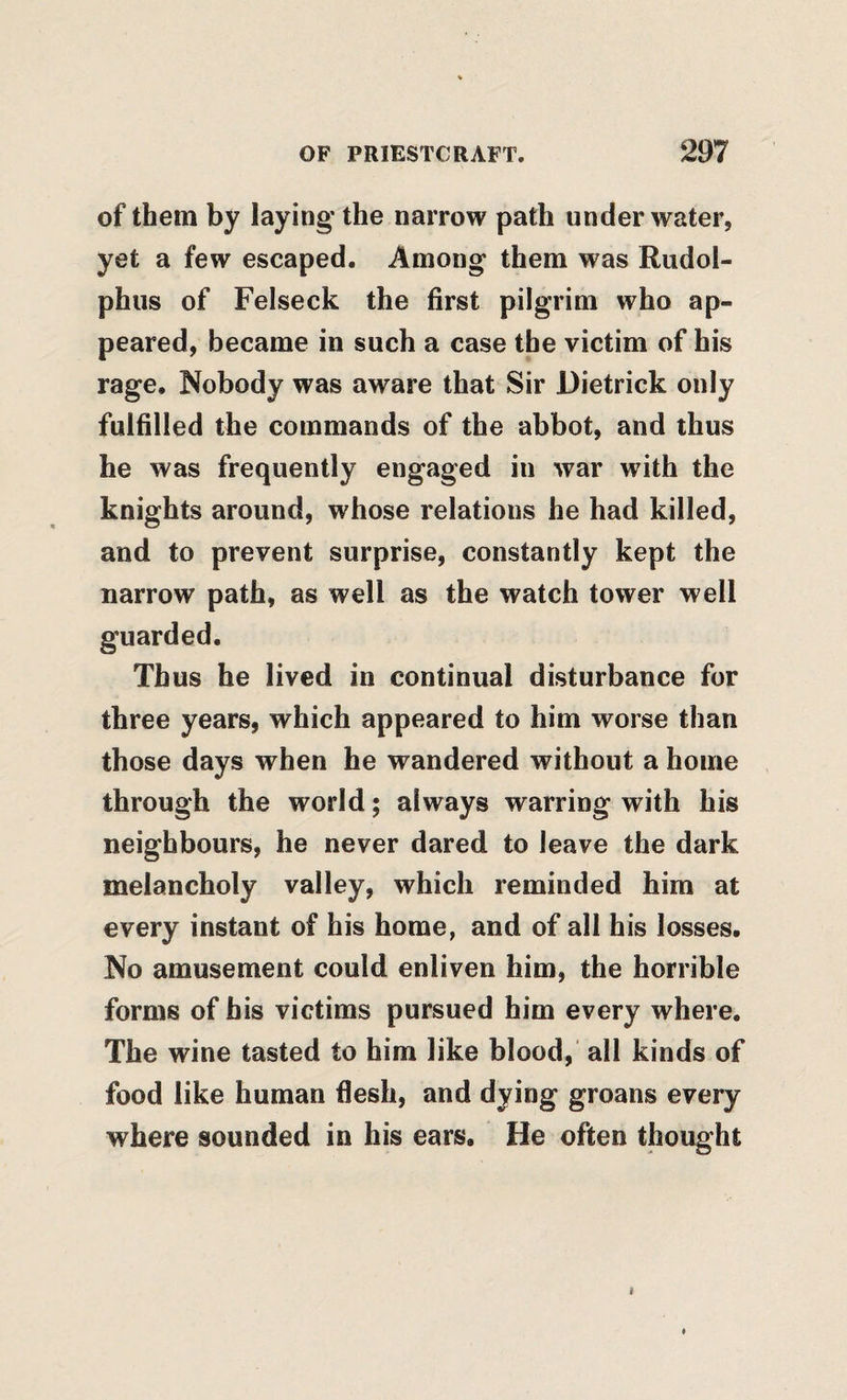 of them by laying the narrow path under water, yet a few escaped. Among them was Rudol- phus of Felseck the first pilgrim who ap¬ peared, became in such a case the victim of his rage. Nobody was aware that Sir Dietrick only fulfilled the commands of the abbot, and thus he was frequently engaged in war with the knights around, whose relations he had killed, and to prevent surprise, constantly kept the narrow path, as well as the watch tower well guarded. Thus he lived in continual disturbance for three years, which appeared to him worse than those days when he wandered without a home through the world; always warring with his neighbours, he never dared to leave the dark melancholy valley, which reminded him at every instant of his home, and of all his losses. No amusement could enliven him, the horrible forms of bis victims pursued him every where. The wine tasted to him like blood, all kinds of food like human flesh, and dying groans every where sounded in his ears. He often thought