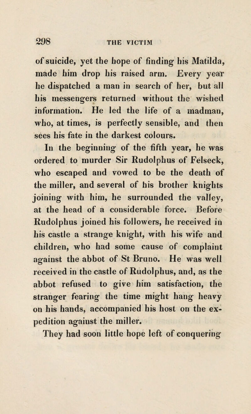 of suicide, yet the hope of finding his Matilda, made him drop his raised arm. Every year he dispatched a man in search of her, but all his messengers returned without the wished information. He led the life of a madman, who, at times, is perfectly sensible, and then sees his fate in the darkest colours. In the beginning of the fifth year, he was ordered to murder Sir Rudolphus of Felseck, who escaped and vowed to be the death of the miller, and several of his brother knights joining with him, he surrounded the valley, at the head of a considerable force. Before Rudolphus joined his followers, he received in his castle a strange knight, with his wife and children, who had some cause of complaint against the abbot of St Bruno. He was well received in the castle of Rudolphus, and, as the abbot refused to give him satisfaction, the stranger fearing the time might hang heavy on his hands, accompanied his host on the ex¬ pedition against the miller. They had soon little hope left of conquering