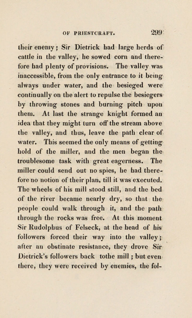 their enemy; Sir Dietrick bad large herds of cattle in the valley, he sowed corn and there¬ fore had plenty of provisions. The valley was inaccessible, from the only entrance to it being always under water, and the besieged were continually on the alert to repulse the besiegers^ by throwing stones and burning pitch upon them. At last the strange knight formed an idea that they might turn off the stream above the valley, and thus, leave the path clear of water. This seemed the only means of getting hold of the miller, and the men began the troublesome task with great eagerness. The miller could send out no spies, he had there¬ fore no notion of their plan, till it was executed. The wheels of his mill stood still, and the bed of the river became nearly dry, so that the’ people could walk through it, and the path through the rocks was free. At this moment Sir Rudolphus of Felseck, at the head of his followers forced their way into the valley ; after an obstinate resistance, they drove Sir Dietrick’s followers back tothe mill; but even there, they were received by enemies, the fol-