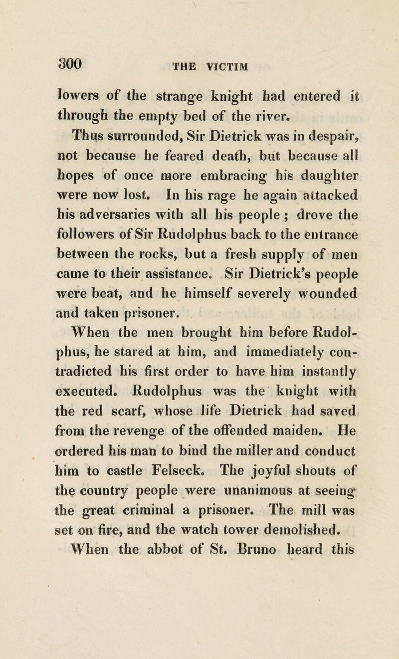 lowers of the strange knight had entered it through the empty bed of the river. Thus surrounded, Sir Dietrick was in despair, not because he feared death, but because ali hopes of once more embracing his daughter were now lost. In his rage he again attacked his adversaries with all his people ; drove the followers of Sir Rudolphus back to the entrance between the rocks, but a fresh supply of men came to their assistance. Sir Dietrick’s people were beat, and he himself severely wounded and taken prisoner. When the men brought him before Rudol- phus, he stared at him, and immediately con¬ tradicted his first order to have him instantly executed. Rudolphus was the knight with the red scarf, whose life Dietrick had saved from the revenge of the offended maiden. He ordered his man to bind the miller and conduct him to castle Felseck. The joyful shouts of the country people were unanimous at seeing the great criminal a prisoner. The mill was set on fire, and the watch tower demolished. When the abbot of St. Bruno heard this