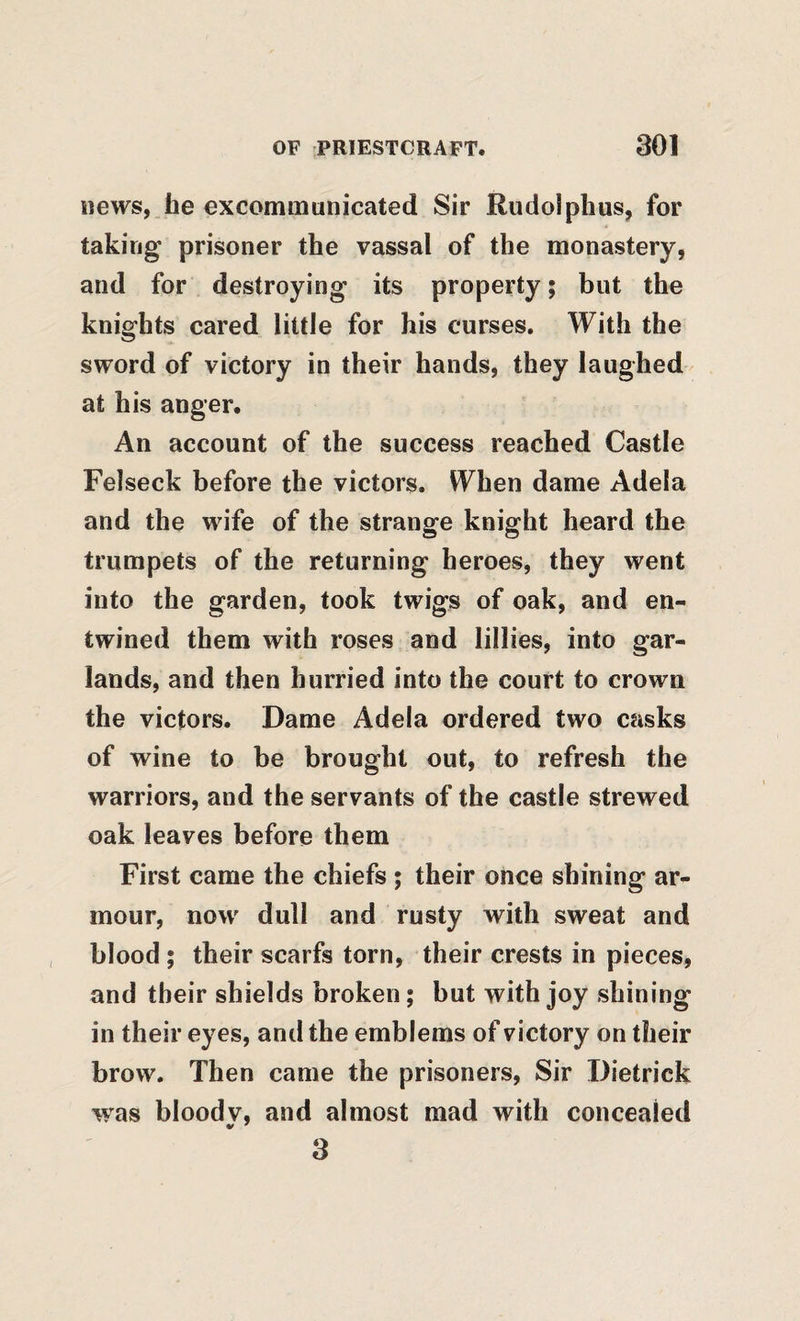 news, lie excommunicated Sir Rudolplius, for taking prisoner the vassal of the monastery, and for destroying its property; but the knights cared little for his curses. With the sword of victory in their hands, they laughed at his anger. An account of the success reached Castle Felseck before the victors. When dame Adela and the wife of the strange knight heard the trumpets of the returning heroes, they went into the garden, took twigs of oak, and en¬ twined them with roses and lillies, into gar¬ lands, and then hurried into the court to crown the victors. Dame Adela ordered two casks of wine to be brought out, to refresh the warriors, and the servants of the castle strewed oak leaves before them First came the chiefs ; their once shining ar¬ mour, now dull and rusty with sweat and blood ; their scarfs torn, their crests in pieces, and their shields broken; but with joy shining in their eyes, and the emblems of victory on their brow. Then came the prisoners. Sir Dietrick was bloodv, and almost mad with concealed 3