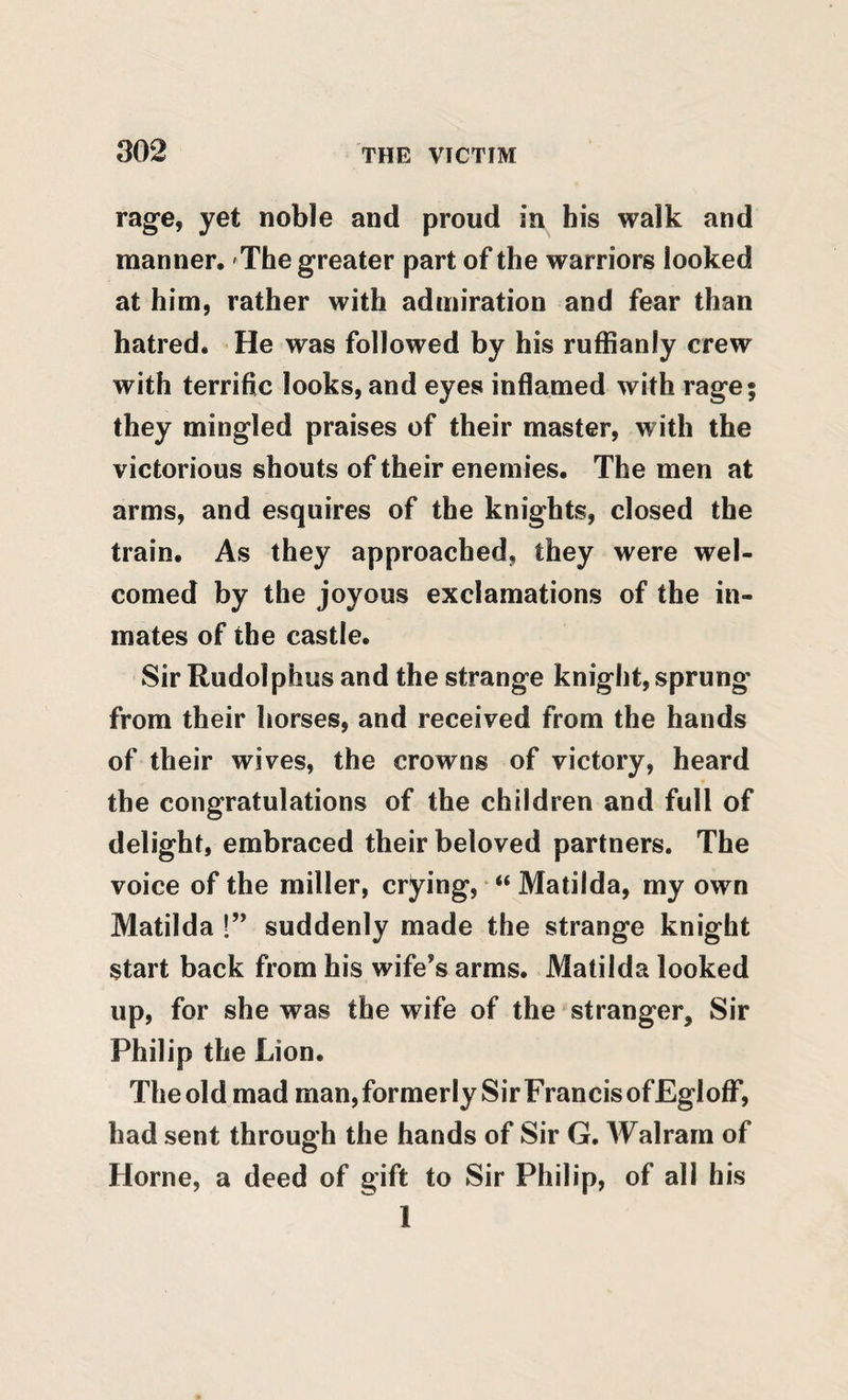 rage, yet noble and proud in bis walk and manner. The greater part of the warriors looked at him, rather with admiration and fear than hatred. He was followed by his ruffianly crew with terrific looks, and eyes inflamed with rage; they mingled praises of their master, with the victorious shouts of their enemies. The men at arms, and esquires of the knights, closed the train. As they approached, they were wel¬ comed by the joyous exclamations of the in¬ mates of the castle. Sir Rudolphus and the strange knight, sprung from their horses, and received from the hands of their wives, the crowns of victory, heard the congratulations of the children and full of delight, embraced their beloved partners. The voice of the miller, crying, “ Matilda, my own Matilda 1” suddenly made the strange knight start back from his wife’s arms. Matilda looked up, for she was the wife of the stranger. Sir Philip the Lion. The old mad man,formerly SirFrancisofEglofF, had sent through the hands of Sir G. Walram of Horne, a deed of gift to Sir Philip, of all his 1