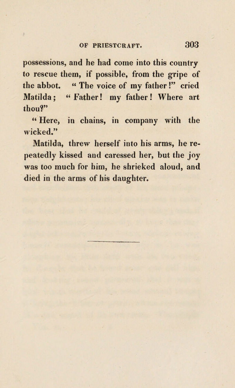 possessions, and he had come into this country to rescue them, if possible, from the gripe of the abbot. “ The voice of my father cried Matilda; “Father! my father! Where art thou?” “ Here, in chains, in company with the wicked.” Matilda, threw herself into his arms, he re¬ peatedly kissed and caressed her, but the joy was too much for him, he shrieked aloud, and died in the arms of his daughter.