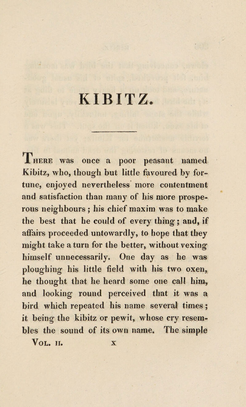 KIBITZ There was once a poor peasant named Kibitz, who, though but little favoured by for¬ tune, enjoyed nevertheless more contentment and satisfaction than many of his more prospe¬ rous neighbours ; his chief maxim was to make the best that he could of every thing; and, if affairs proceeded untowardly, to hope that they might take a turn for the better, without vexing himself unnecessarily. One day as he was ploughing his little field with his two oxen, he thought that he heard some one call him, and looking round perceived that it was a bird which repeated his name several times; it being the kibitz or pewit, whose cry resem¬ bles the sound of its own name. The simple