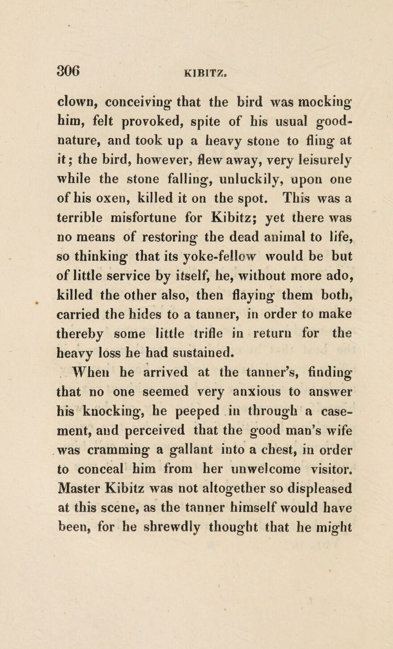 clown, conceiving that the bird was mocking him, felt provoked, spite of his usual good¬ nature, and took up a heavy stone to fling at it; the bird, however, flew away, very leisurely while the stone falling, unluckily, upon one of his oxen, killed it on the spot. This was a terrible misfortune for Kibitz; yet there was no means of restoring the dead animal to life, so thinking that its yoke-fellow would be but of little service by itself, he, without more ado, killed the other also, then flaying them both, carried the hides to a tanner, in order to make thereby some little trifle in return for the heavy loss he had sustained. . When he arrived at the tanner’s, finding that no one seemed very anxious to answer his knocking, he peeped in through a case¬ ment, and perceived that the good man’s wife .was cramming a gallant into a chest, in order to conceal him from her unwelcome visitor. Master Kibitz was not altogether so displeased at this scene, as the tanner himself would have been, for he shrewdly thought that he might I