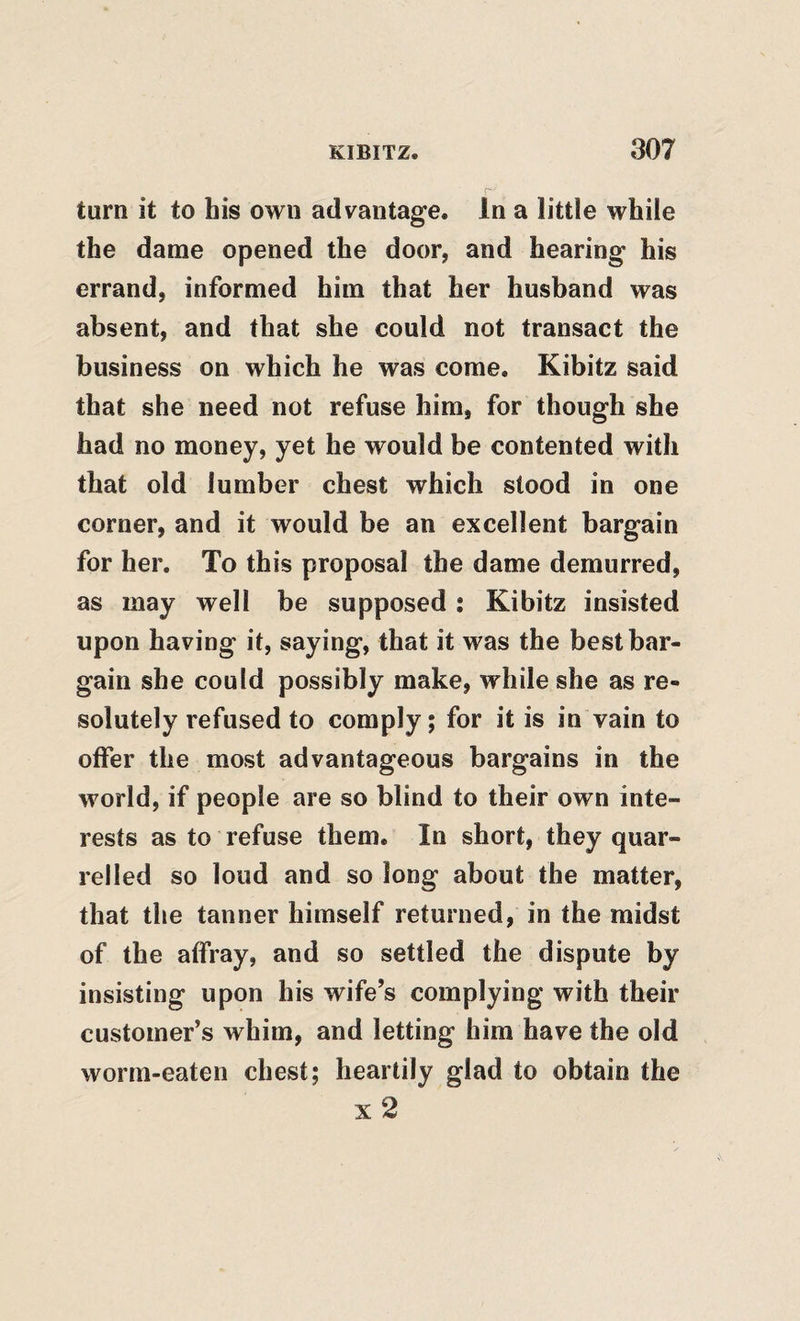 turn it to his own advantage. In a little while the dame opened the door, and hearing his errand, informed him that her husband was absent, and that she could not transact the business on which he was come. Kibitz said that she need not refuse him, for though she had no money, yet he would be contented with that old lumber chest which stood in one corner, and it would be an excellent bargain for her. To this proposal the dame demurred, as may well be supposed ; Kibitz insisted upon having it, saying, that it was the best bar¬ gain she could possibly make, while she as re¬ solutely refused to comply; for it is in vain to offer the most advantageous bargains in the world, if people are so blind to their own inte¬ rests as to refuse them. In short, they quar¬ relled so loud and so long about the matter, that the tanner himself returned, in the midst of the affray, and so settled the dispute by insisting upon his wife’s complying with their customer’s whim, and letting him have the old worm-eaten chest; heartily glad to obtain the x2