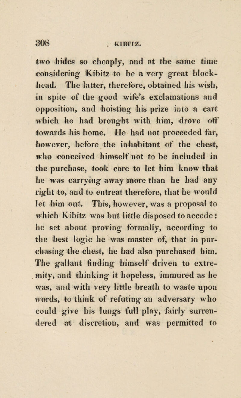 two hides so cheaply, and at the same time considering Kibitz to be a very great block¬ head. The latter, therefore, obtained his wish, in spite of the good wife’s exclamations and opposition, and hoisting bis prize into a cart which be had brought with him, drove off towards his home. He had not proceeded far, however, before the inhabitant of the chest, who conceived himself not to be included in the purchase, took care to let him know that he was carrying away more than he had any right to, and to entreat therefore, that he wbuld let him out. This, however, was a proposal to which Kibitz was but little disposed to accede: he set about proving formally, according to the best logic he was master of, that in pur- ch asing the chest, he had also purchased him. The gallant finding himself driven to extre¬ mity, and thinking' it hopeless, immured as he was, and with very little breath to waste upon words, to think of refuting an adversary who could give his lungs full play, fairly surren¬ dered at discretion, and was permitted to