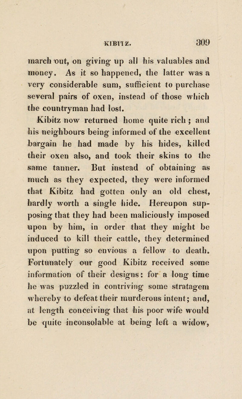 march out, on giving up all his valuables and money. As it so happened, the latter was a very considerable sum, sufficient to purchase several pairs of oxen, instead of those which the countryman had lost. Kibitz now returned home quite rich ; and his neighbours being informed of the excellent bargain he had made by his hides, killed their oxen also, and took their skins to the same tanner. But instead of obtaining as much as they expected, they were informed that Kibitz had gotten only an old chest, hardly worth a single hide. Hereupon sup¬ posing that they had been maliciously imposed upon by him, in order that they might be induced to kill their cattle, they determined upon putting so envious a fellow to death. Fortunately our good Kibitz received some information of their designs: for a long time he was puzzled in contriving some stratagem whereby to defeat their murderous intent; and, at length conceiving that his poor wife would be quite inconsolable at being left a widow,