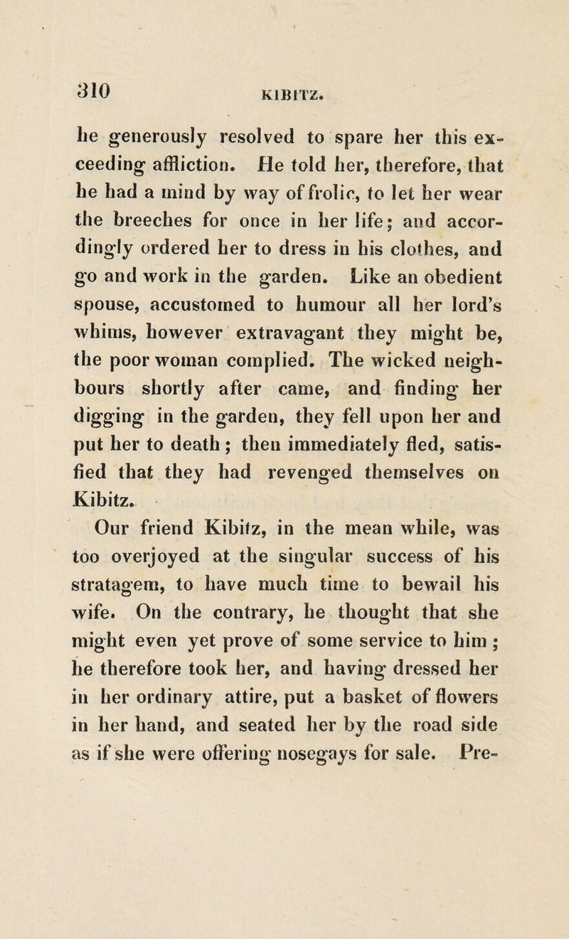 he generously resolved to spare her this ex¬ ceeding affliction. He told her, therefore, that he had a mind by way of frolic, to let her wear the breeches for once in her life; and accor¬ dingly ordered her to dress in his clothes, and go and work in the garden. Like an obedient spouse, accustomed to humour all her lord’s whims, however extravagant they might be, the poor woman complied. The wicked neigh¬ bours shortly after came, and finding her digging in the garden, they fell upon her and put her to death; then immediately fled, satis¬ fied that they had revenged themselves on Kibitz. Our friend Kibitz, in the mean while, was too overjoyed at the singular success of his stratagem, to have much time to bewail his wife. On the contrary, he thought that she might even yet prove of some service to him ; he therefore took her, and having dressed her in her ordinary attire, put a basket of flowers in her hand, and seated her by the road side as if she were offering nosegays for sale. Pre-