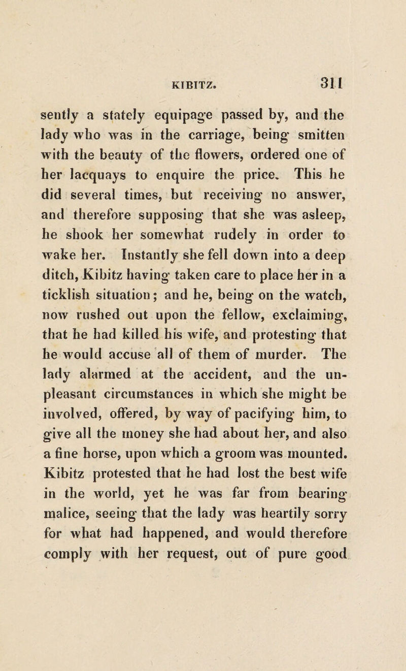 sently a stately equipage passed by, and the lady who was in the carriage, being smitten with the beauty of the flowers, ordered one of her lacquays to enquire the price. This he did several times, but receiving no answer, and therefore supposing that she was asleep, he shook her somewhat rudely in order to wake her. Instantly she fell down into a deep ditch, Kibitz having taken care to place her in a ticklish situation; and he, being on the watch, now rushed out upon the fellow, exclaiming, that he had killed his wife, and protesting that he would accuse all of them of murder. The lady alarmed at the accident, and the un¬ pleasant circumstances in which she might be involved, offered, by way of pacifying him, to give all the money she had about her, and also a fine horse, upon which a groom was mounted. Kibitz protested that he had lost the best wife in the world, yet he was far from bearing malice, seeing that the lady was heartily sorry for what had happened, and would therefore comply with her request, out of pure good