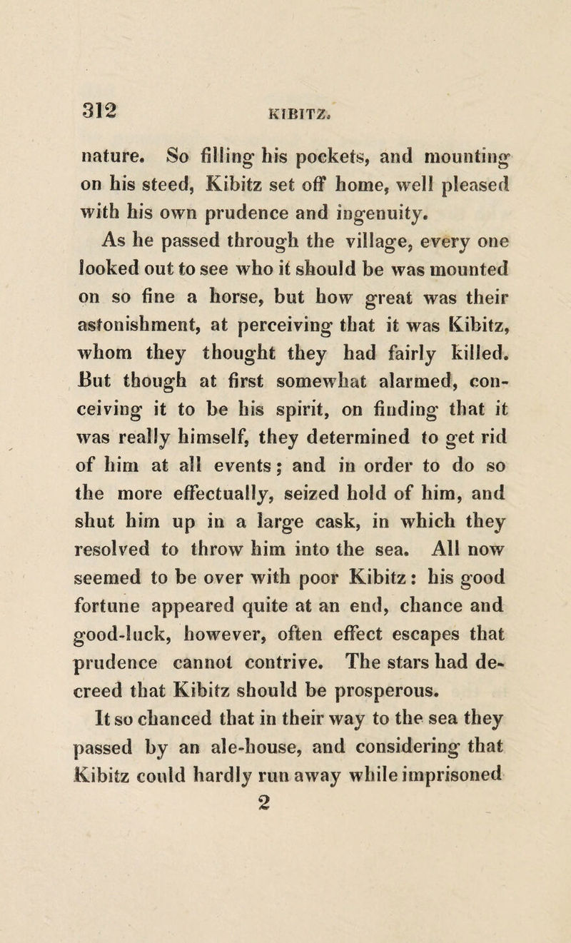 nature. So filling’ his pockets, and mounting' on his steed, Kibitz set off home, well pleased with his own prudence and ingenuity. As he passed through the village, every one looked out to see who if should be was mounted on so fine a horse, but how great was their astonishment, at perceiving that it was Kibitz, whom they thought they had fairly killed. But though at first somewhat alarmed, con¬ ceiving it to be his spirit, on finding that it was really himself, they determined to get rid of him at all events; and in order to do so the more efiTectually, seized hold of him, and shut him up in a large cask, in which they resolved to throw him into the sea. All now seemed to be over with poor Kibitz: his good fortune appeared quite at an end, chance and good-luck, however, often effect escapes that prudence cannot contrive. The stars had de¬ creed that Kibitz should be prosperous. It so chanced that in their way to the sea they passed by an ale-house, and considering that Kibitz could hardly run away while imprisoned 2