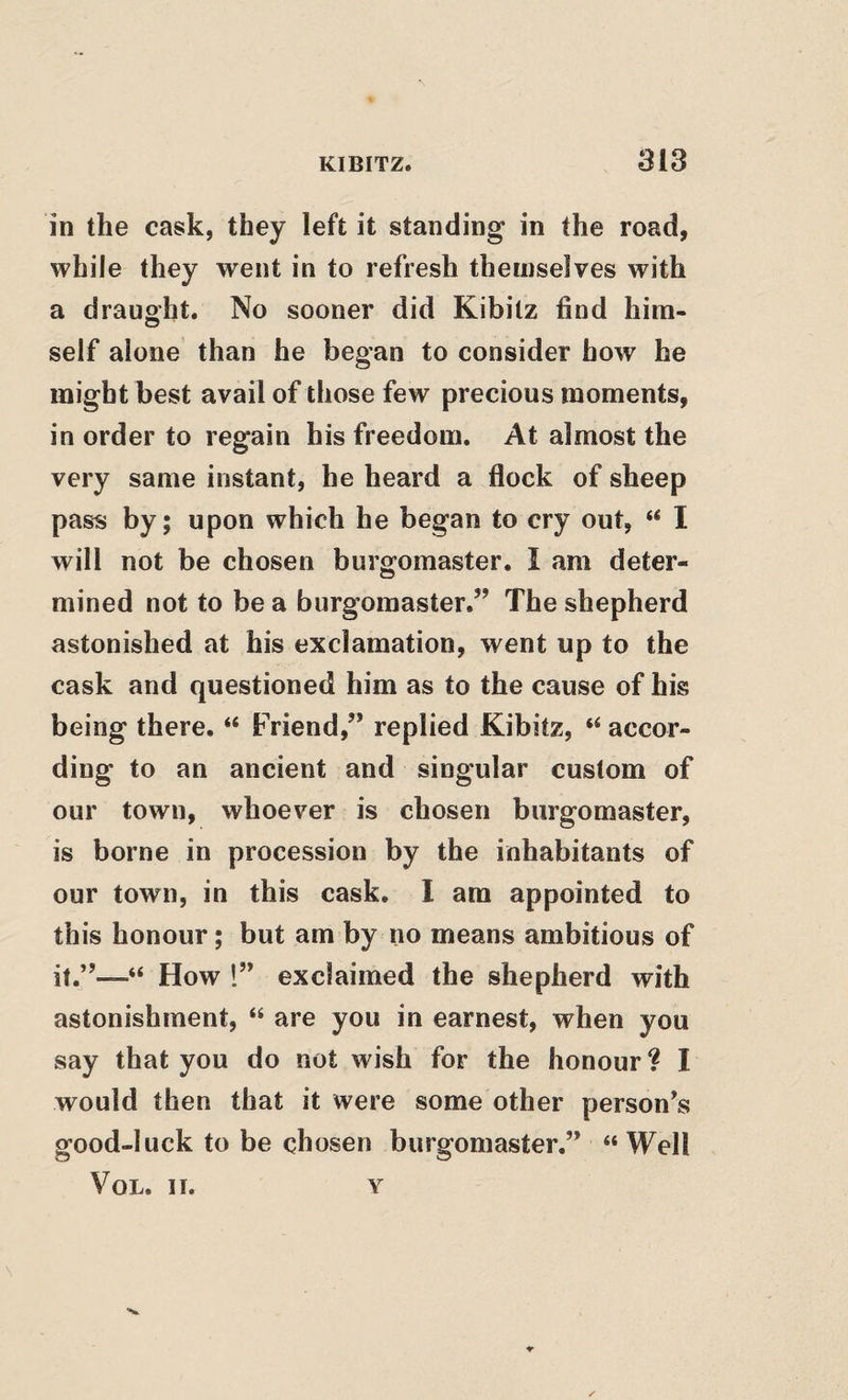 in the cask, they left it standing in the road, while they went in to refresh themselves with a drauo'ht. No sooner did Kibitz find him- self alone than he began to consider how he might best avail of those few precious moments, in order to regain his freedom. At almost the very same instant, he heard a flock of sheep pass by; upon which he began to cry out, “ I will not be chosen burgomaster. I am deter¬ mined not to be a burgomaster.” The shepherd astonished at his exclamation, went up to the cask and questioned him as to the cause of his being there. “ Friend,” replied Kibitz, “accor¬ ding to an ancient and singular custom of our town, whoever is chosen burgomaster, is borne in procession by the inhabitants of our town, in this cask, I am appointed to this honour; but am by no means ambitious of it.”—“ How 1” exclaimed the shepherd with astonishment, “ are you in earnest, when you say that you do not wish for the honour? I would then that it were some other person’s good-luck to be chosen burgomaster.” “Well VoL. II. Y