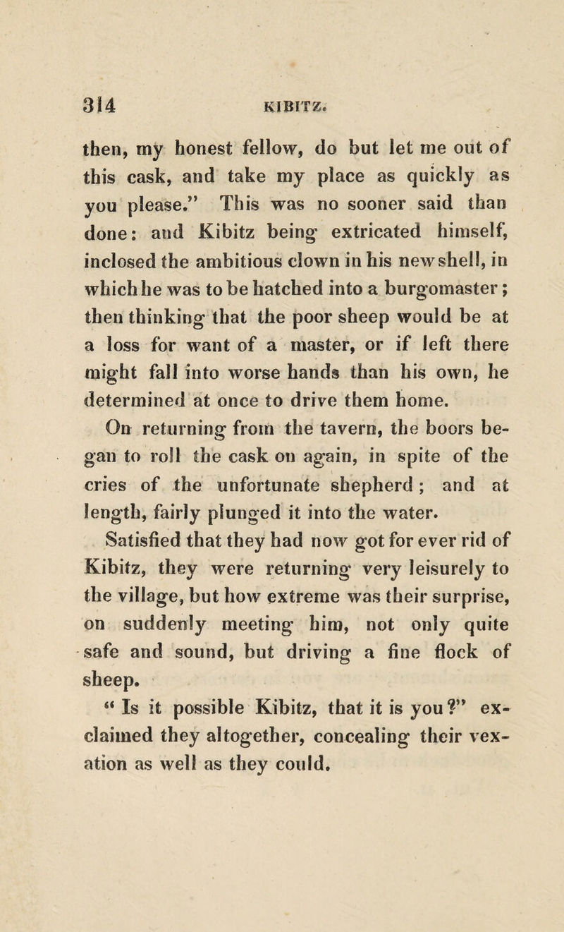 then, my honest fellow, do but let me out of this cask, and take my place as quickly as you please.” This was no sooner said than done: and Kibitz being* extricated himself, inclosed the ambitious clown in his new shell, in which he was to be hatched into a burgomaster; then thinking that the poor sheep would be at a loss for want of a master, or if left there might fall into worse hands than his own, he determined at once to drive them home. On returning from the tavern, the boors be¬ gan to roll the cask on again, in spite of the cries of the unfortunate shepherd; and at length, fairly plunged it into the water. Satisfied that they had now got for ever rid of Kibitz, they were returning very leisurely to the village, but how extreme was their surprise, on suddenly meeting him, not only quite safe and sound, but driving a fine flock of sheep, “ Is it possible Kibitz, that it is you ?” ex¬ claimed they altogether, concealing their vex¬ ation as well as they could.