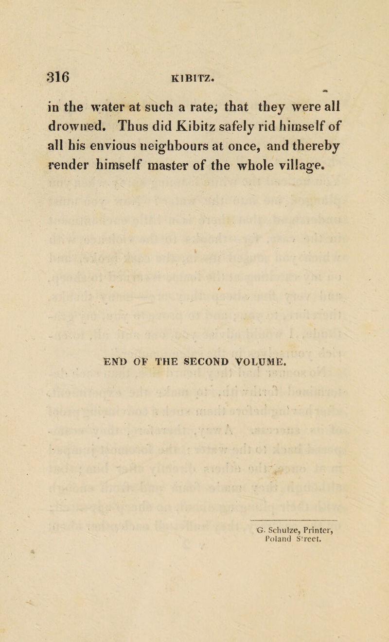 in the water at such a rate, that they were all drowned. Thus did Kibitz safely rid himself of all his envious neighbours at once, and thereby render himself master of the whole village. / ENO OF THE SECOND VOLUME. G. Schulze, Printei', Poland Street.