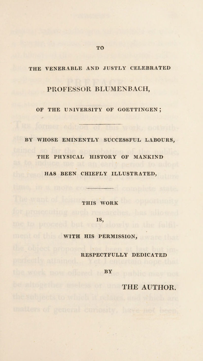 TO THE VENERABLE AND JUSTLY CELEBRATED PROFESSOR BLUMENBACH, OF THE UNIVERSITY OF GOETTINGEN; BY WHOSE EMINENTLY SUCCESSFUL LABOURS, THE PHYSICAL HISTORY OF MANKIND HAS BEEN CHIEFLY ILLUSTRATED, THIS WORK IS, WITH HIS PERMISSION, RESPECTFULLY DEDICATED BY THE AUTHOR