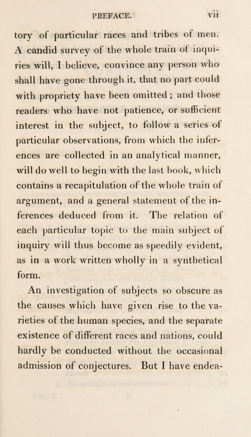 tory of particular races and tribes of men. A candid survey of the whole train of inqui¬ ries will, I believe, convince any person who shall have gone through it, that no part could with propriety have been omitted; and those readers who have not patience, or sufficient interest in the subject, to follow a series of particular observations, from which the infer¬ ences are collected in an analytical manner, will do well to begin with the last book, which contains a recapitulation of the whole train of argument, and a general statement of the in¬ ferences deduced from it. The relation of each particular topic to the main subject of inquiry will thus become as speedily evident, as in a work written wholly in a synthetical form. An investigation of subjects so obscure as the causes which have given rise to the va¬ rieties of the human species, and the separate existence of different races and nations, could hardly be conducted without the occasional admission of conjectures. But I have endea-