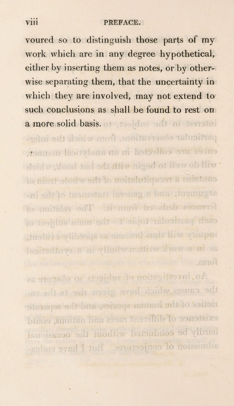 voured so to distinguish those parts of my work which are in any degree hypothetical, either by inserting them as notes, or by other¬ wise separating them, that the uncertainty in which they are involved, may not extend to such conclusions as shall be found to rest on a more solid basis.