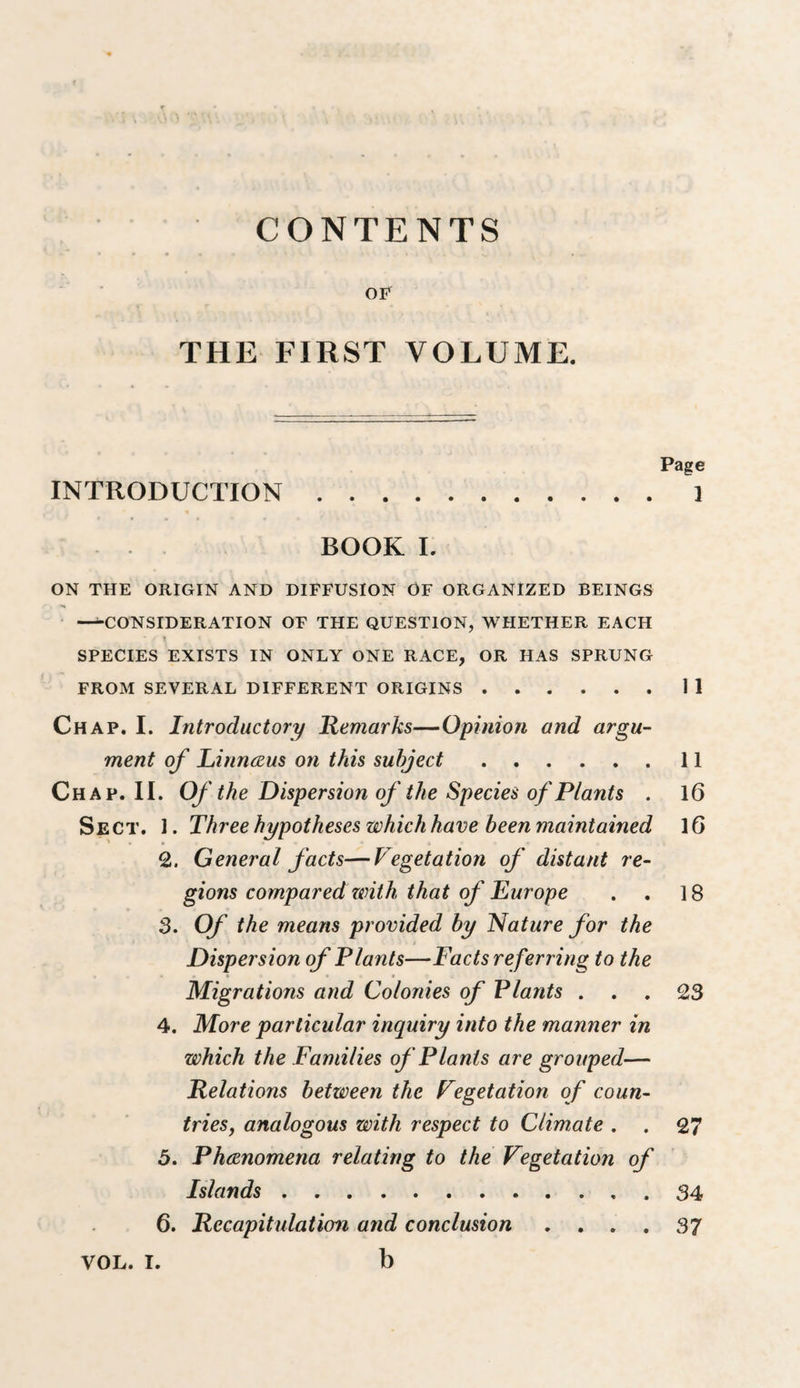 CONTENTS OF THE FIRST VOLUME. INTRODUCTION .... BOOK L ON THE ORIGIN AND DIFFUSION OF ORGANIZED BEINGS —CONSIDERATION OF THE QUESTION, WHETHER EACH SPECIES EXISTS IN ONLY ONE RACE, OR HAS SPRUNG FROM SEVERAL DIFFERENT ORIGINS.11 Chap. I. Introductory Remarks—Opinion and argu¬ ment of Liinnceus on this subject.11 Chap. II. Of the Dispersion of the Species of Plants . l6 Sect. 1. Three hypotheses which have been maintained IG 2. General facts—Vegetation of distant re¬ gions compared with that of Europe . . 18 3. Of the means provided by Nature for the Dispersion of Plants—Facts referring to the Migrations and Colonies of Plants ... 23 4. More particular inquiry into the manner in which the Families of Plants are grouped— Relations between the Vegetation of coun- trieSj analogous with respect to Climate . . 27 5. Phdcnomena relating to the Vegetation of Islands.34 6. Recapitulation and conclusion .... 37 b Page 1