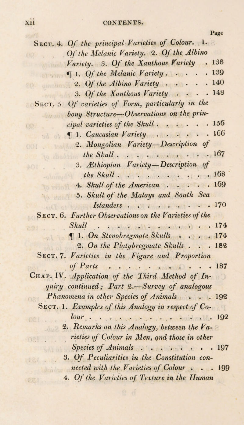 Page Sect. 4. Of the principal Varieties of Colour, 1. Of the Melanie Variety. 2. 0/ the Albino Variety. 3. Of the Xanthous Variety . 138 ^ 1. Of the Melanie Variety.139 2. Of the Albino Variety.140 3. Of the Xanthous Variety . . . .148 Sect. 3 Of varieties of Form, particularly in the bony Structure—Observations on the prin¬ cipal varieties of the Skull.156 ^ 1. Caucasian Variety.l66 2. Mongolian Variety—Description of the Skull.167 3. Ethiopian Variety—Description of the Skull.168 4. Skull of the American.169 5. Skull of the Malays and South Sea Islanders.170 Sect. 6. Further Observations on the Varieties of the Skull.174 ^ 1. On Stenobregmate Skulls . . . .174 2. On the Platybregmate Skulls . . .182 Sect. 7. Varieties in the Figure and Proportion of Parts . 187 Chap. IV. Application of the Third Method of In¬ quiry continued; Part 2.—Survey of analogous Phcenomena in other Species of Animals . . . 192 Sect. 1. Examples of this Analogy in respect of Co¬ lour . . o . .192 2. Remarks on this Analogy, between the Va-' rieties of Colour in Men, and those in other Species of Ainimals.197 3. Of Peculiarities in the Constitution con¬ nected with the Varieties of Colour , . .199