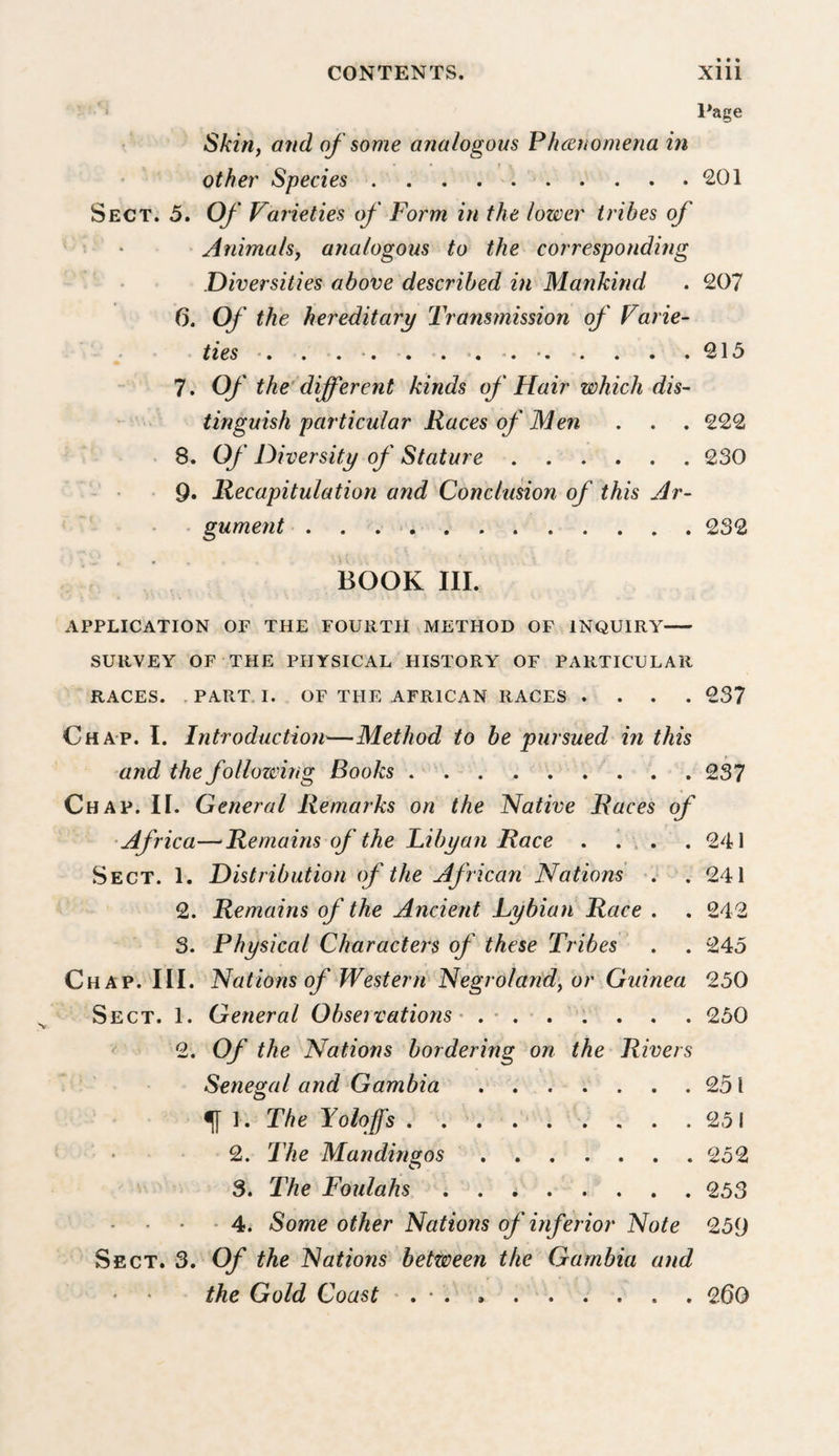 ■ l*age Skirif and of some analogous PJmnomena in other Species . . . 201 Sect. 5. Of Varieties of Form in the lower tribes of Animalsy analogous to the corresponding Diversities above described in Mankind . 207 6. Of the hereditary Transmission of Varie- ties ■. . . •. . . . •. •.215 7. Of the’ different kinds of Hair which dis¬ tinguish particular Races of Men . . . 222 ■ 8. Of Diversity of Stature.230 • 9. Recapitulation and Conclusion of this Ar- • gument . . . &gt;.232 BOOK III. APPLICATION OF THE FOURTH METHOD OF INQUIRY- SURVEY OF THE PHYSICAL HISTORY OF PARTICULAR RACES. .PART. I. OF THE AFRICAN RACES .... 237 Chap. I. Introduction—Method to be pursued in this and the following Books.237 Chap. II. General Remarks on the Native Races of •Africa—‘Remains of the Tibyan Race . 1 ... 241 Sect. 1. Distribution of the African Nations -. . 241 2. Remains of the Ancient Lybian Race . . 242 3. Physical Characters of these Tribes . . 245 Chap. III. Nations of Western Negrolandy or Guinea 250 Sect. 1. General Observations' . • . . V . . . 250 ^ 2. Of the Nations bordering on the Rivers Senegal and Gambia.251 •[[ 1. The Yolojfs . . 251 • 2. The Mandingos.252 3. The Foulahs . . 253 • ■ - 4. Some other Nations of inferior Note 259 Sect. 3. Of the Nations between the Gambia and the Gold Coast ' . • . ..260