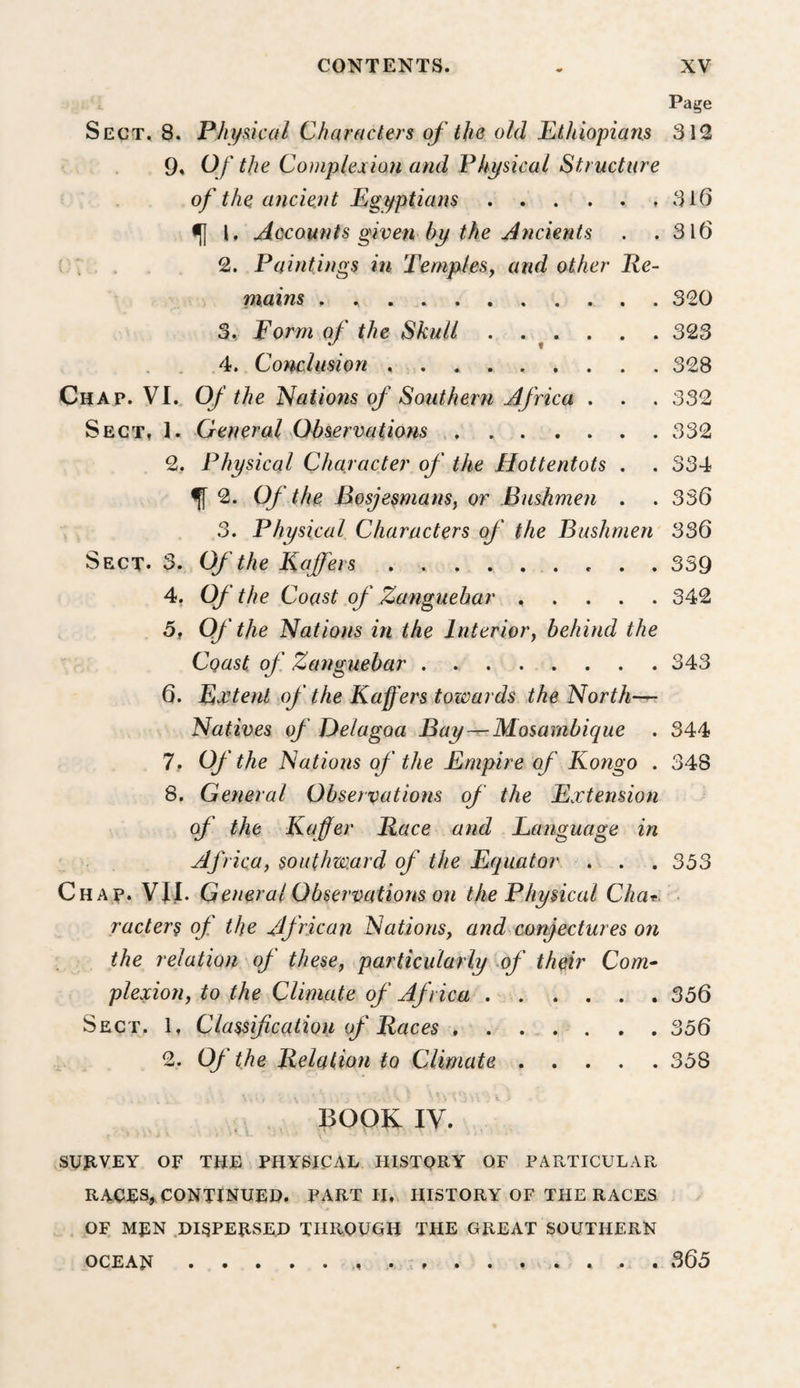 Page Sect, 8. Phydcal Characters of the old Ethiopians 312 9* Of the Complexion and Physical Structure of the ancient Egyptians . . . . . .316 ^ I, Accounts given by the Ancients . .316 . . 2. Paintings in TempleSf and other Re- niains , , . 320 3, Form of the Skull . . ^ . . . . 323 4. Conclusion.328 Chap. VI.. Of the Nations of Southern Africa . . . 332 Sect, 1. General Ohservatiofis.332 2. Physical Character of the Hottentots , . 334 ^ 2. Of the Bosjesmans, or Bushmen . . 336 3. Physical Characters of the Bushmen 336 Sect. 3. Of the Kaffers.359 4, Of the Coast of Zanguebar.342 5f Of the Nations in the Interiory behind the Coast of Zanguebar.343 6, Extent of the Kaffers towards the North—^ Natives of Delagoa Bay — Mosambique . 344 7, Of the Nations of the Empire of Kongo . 348 8, General Observations of the Extension of the Kaffer Race and Language in Africa, southward of the Equator . . . 333 Chap. VIJ. General Observations on the Physical • racters of the African Nations, and conjectures on the relation of these, particularly of their Com- plexion, to the Climate of Africa.. 356 Sect. 1, Classification of Races.356 2. Of the Relation to Climate.358 BOOK ly. SUJIVEY OF THE PHYSICAL HISTORY OF PARTICULAR RACES,, continued. PART II, HISTORY OF THE RACES OF MEN .DI^PEESED THROUGH THE GREAT SOUTHERN OCEAN.... 365