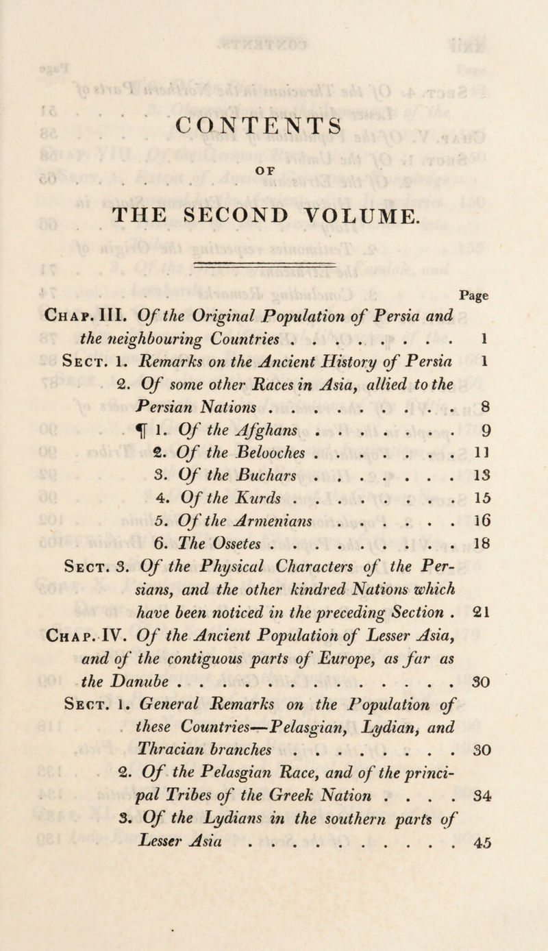 OF THE SECOND VOLUME. Page Chap. III. Of the Original Population of Persia and the neighbouring Countries.1 Sect, 1. Remarks on the Ancient History of Persia 1 2. Of some other Races in Asia, allied to the Persian Nations.8 . ^ 1. Of the Afghans.9 2. Of the Belooches.1] 3. Of the Buchars.13 4. Of the Kurds.15 5. Of the Armenians.16 6. The Ossetes.18 Sect. 3. Of the Physical Characters of the Per¬ sians, and the other kindred Nations which have been noticed in the preceding Section . 21 Chap. IV. Of the Ancient Population of Lesser Asia, and of the contiguous parts of Europe, as far as the Damibe.30 Sect. l. General Remarks on the Population of , these Countries^Pelasgian, Lydian, and Thracian branches.30 2. Of the Pelasgian Race, and of the princi¬ pal Tribes of the Greek Nation .... 34 3. Of the Lydians in the southern parts of Lesser Asia.45