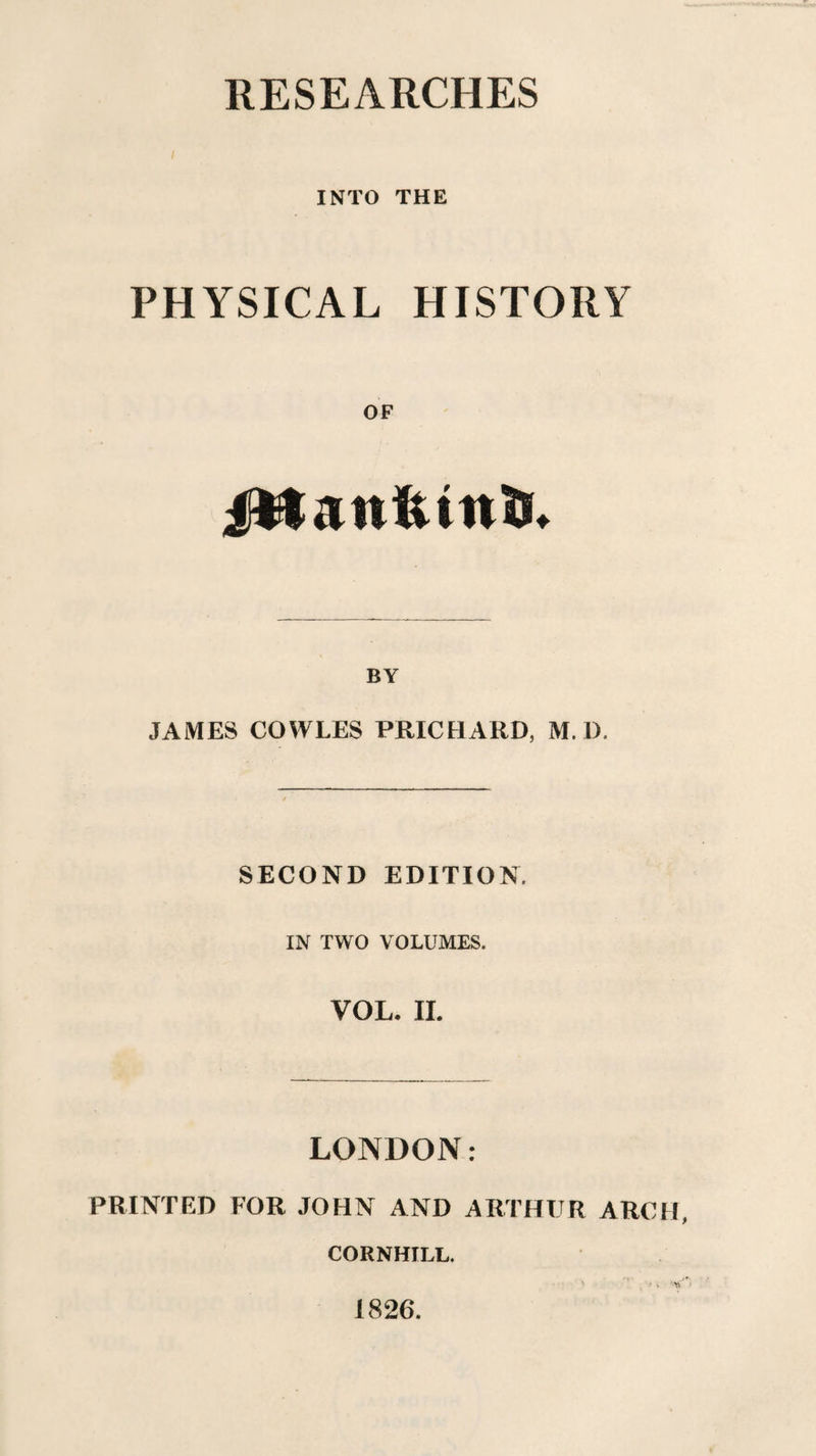 RESEARCHES INTO THE PHYSICAL HISTORY OF jfttanfcinii. BY JAMES COWLES PRICHARD, M. D, SECOND EDITION. IN TWO VOLUMES. VOL. II. LONDON: PRINTED FOR JOHN AND ARTHUR ARCH, CORNHILL. 1826.