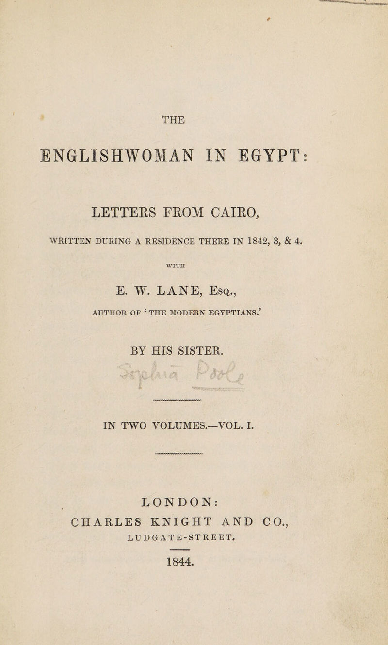 THE ENGLISHWOMAN IN EGYPT LETTERS FROM CAIRO, WRITTEN DURING A RESIDENCE THERE IN 1842, 3, & 4. WITH E. W. LANE, Esq., AUTHOR OF ‘ THE MODERN EGYPTIANS.’ BY HIS SISTER. IN TWO VOLUMES.—VOL. I. LONDON: CHARLES KNIGHT AND CO., LUDGATE-STREET. 1844.