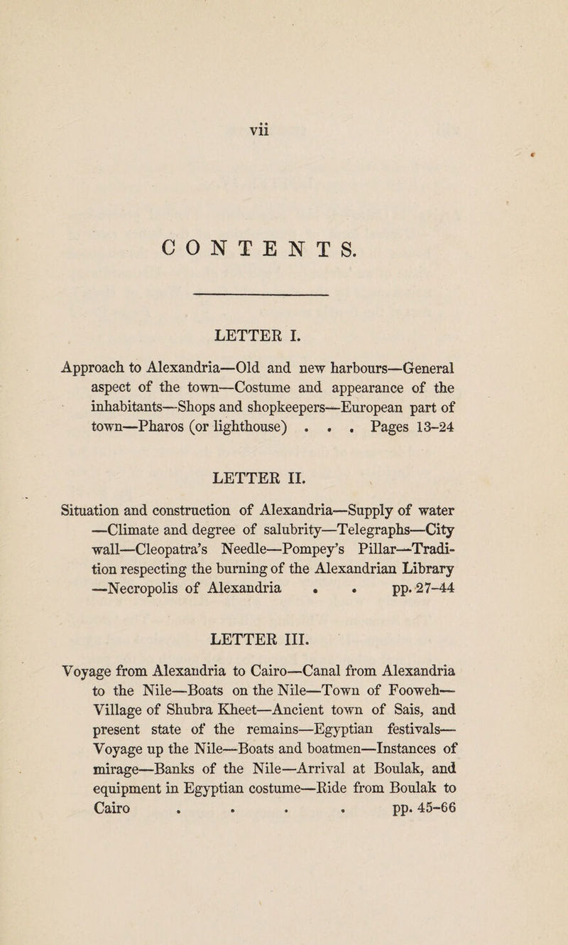 CONTENTS. LETTER I. Approach to Alexandria—Old and new harbours—General aspect of the town—Costume and appearance of the inhabitants—Shops and shopkeepers—European part of town—Pharos (or lighthouse) . . . Pages 13-24 LETTER II. Situation and construction of Alexandria—Supply of water —Climate and degree of salubrity—Telegraphs—City wall—Cleopatra’s Needle—Pompey’s Pillar—Tradi¬ tion respecting the burning of the Alexandrian Library —Necropolis of Alexandria • • pp. 27-44 LETTER III. Voyage from Alexandria to Cairo—Canal from Alexandria to the Nile—Boats on the Nile—Town of Fooweh— Village of Shubra Kheet—Ancient town of Sais, and present state of the remains—Egyptian festivals— Voyage up the Nile—Boats and boatmen—Instances of mirage—Banks of the Nile—Arrival at Boulak, and equipment in Egyptian costume—Ride from Boulak to Cairo .... pp. 45-66