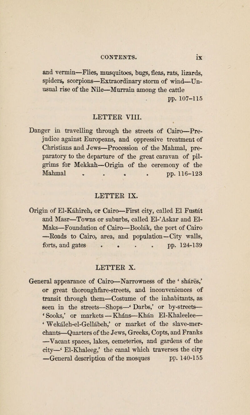 and vermin—Flies, musquitoes, bugs, fleas, rats, lizards, spiders, scorpions—Extraordinary storm of wind—Un¬ usual rise of the Nile—Murrain among the cattle pp. 107-115 LETTER VIII. * Danger in travelling through the streets of Cairo—Pre¬ judice against Europeans, and oppressive treatment of Christians and Jews—Procession of the Mahmal, pre¬ paratory to the departure of the great caravan of pil¬ grims for Mekkah—Origin of the ceremony of the Mahmal . . « • PP* 116-123 LETTER IX. Origin of El-Kahireh, or Cairo—First city, called El Fustd,t and Masr—Towns or suburbs, called El-Askar and El- Maks—Foundation of Cairo—Boolak, the port of Cairo —Roads to Cairo, area, and population—City walls, forts, and gates . . . . pp. 124-139 LETTER X. General appearance of Cairo—Narrowness of the ‘ shares,’ or great thoroughfare-streets, and inconveniences of transit through them—Costume of the inhabitants, as seen in the streets—Shops—‘ Darbs,’ or by-streets— ‘Sooks,’ or markets—Khdns—Khan El-Khaleelee— ‘ Wekaleh-el-GelMbeh,’ or market of the slave-mer¬ chants—Quarters of the Jews, Greeks, Copts, and Franks —Vacant spaces, lakes, cemeteries, and gardens of the city—‘ El-EJialeeg,’ the canal which traverses the city —General description of the mosques pp. 140-155