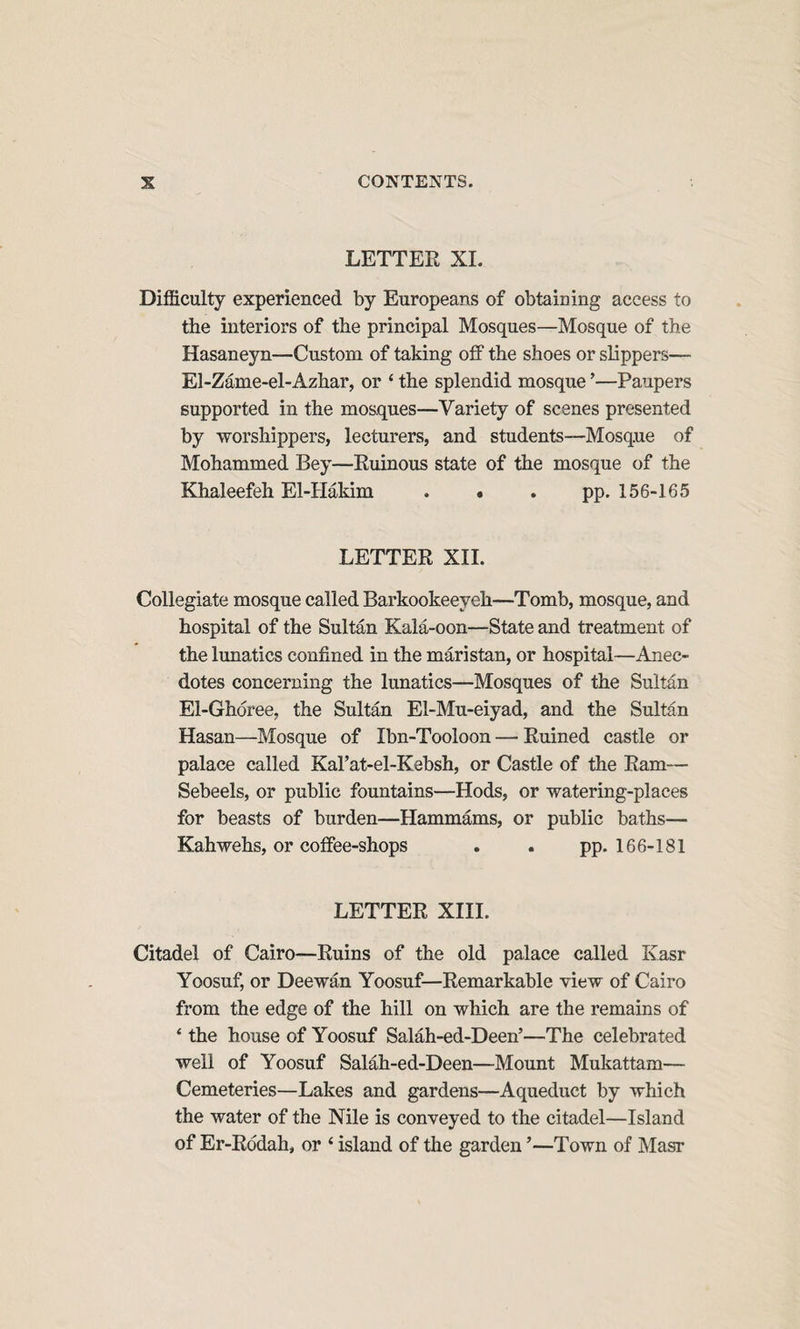 LETTER XL Difficulty experienced by Europeans of obtaining access to the interiors of the principal Mosques—Mosque of the Hasaneyn—Custom of taking off the shoes or slippers— El-Zame-el-Azhar, or ‘ the splendid mosque ’—Paupers supported in the mosques—Variety of scenes presented by worshippers, lecturers, and students—Mosque of Mohammed Bey—Ruinous state of the mosque of the Khaleefeh El-Hakim . • . pp. 156-165 LETTER XIL Collegiate mosque called Barkookeeyeh—Tomb, mosque, and hospital of the Sultan Kala-oon—State and treatment of the lunatics confined in the maristan, or hospital—Anec¬ dotes concerning the lunatics—Mosques of the Sultan El-Ghoree, the Sultan El-Mu-eiyad, and the Sultan Hasan—Mosque of Ibn-Tooloon — Ruined castle or palace called Kal’at-el-Kebsh, or Castle of the Ram— Sebeels, or public fountains—Hods, or watering-places for beasts of burden—Hammams, or public baths— Kahwehs, or coffee-shops . . pp. 166-181 LETTER XIII. Citadel of Cairo—Ruins of the old palace called Kasr Yoosuf, or Deewan Yoosuf—Remarkable view of Cairo from the edge of the hill on which are the remains of ‘ the house of Yoosuf Salah-ed-Deen’—The celebrated well of Yoosuf Salah-ed-Deen—Mount Mukattam— Cemeteries—Lakes and gardens—Aqueduct by which the water of the Nile is conveyed to the citadel—Island of Er-Rddah, or ‘ island of the garden ’—Town of Masr