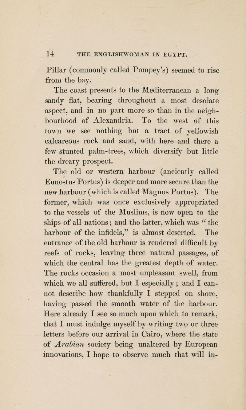 Pillar (commonly called Pompey’s) seemed to rise from the bay. The coast presents to the Mediterranean a long sandy flat, bearing throughout a most desolate aspect, and in no part more so than in the neigh¬ bourhood of Alexandria. To the west of this town we see nothing but a tract of yellowish calcareous rock and sand, with here and there a few stunted palm-trees, which diversify but little the dreary prospect. The old or western harbour (anciently called Eunostus Portus) is deeper and more secure than the new harbour (which is called Magnus Portus). The former, which was once exclusively appropriated to the vessels of the Muslims, is now open to the ships of all nations; and the latter, which was the harbour of the infidels,” is almost deserted. The entrance of the old harbour is rendered difficult by reefs of rocks, leaving three natural passages, of which the central has the greatest depth of water. The rocks occasion a most unpleasant swell, from which we all suffered, but I especially; and I can¬ not describe how thankfully I stepped on shore, having passed the smooth water of the harbour. Here already I see so much upon which to remark, that I must indulge myself by writing two or three letters before our arrival in Cairo, where the state of Arabian society being unaltered by European innovations, I hope to observe much that will in-