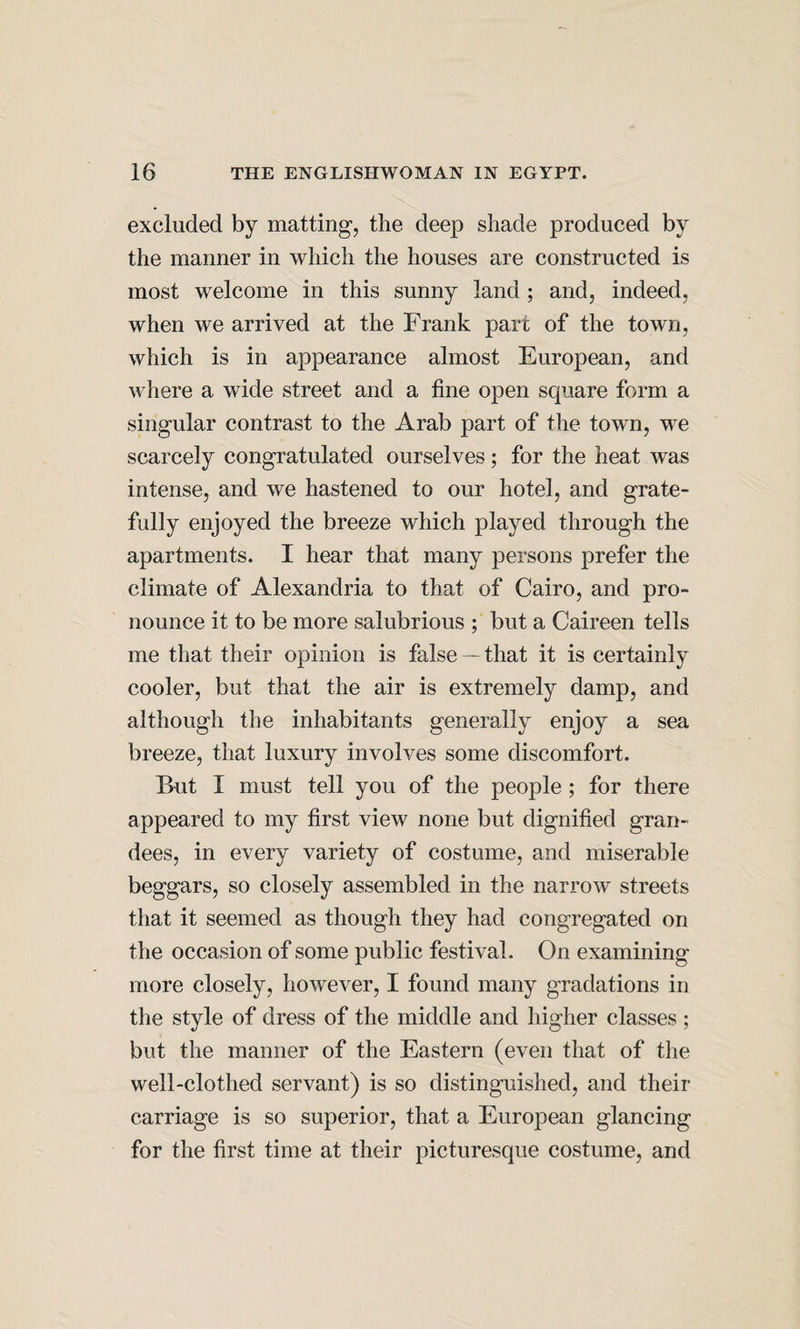excluded by matting, the deep shade produced by the manner in which the houses are constructed is most welcome in this sunny land ; and, indeed, when we arrived at the Frank part of the town, which is in appearance almost European, and where a wide street and a fine open square form a singular contrast to the Arab part of the town, we scarcely congratulated ourselves; for the heat was intense, and we hastened to our hotel, and grate¬ fully enjoyed the breeze which played through the apartments. I hear that many persons prefer the climate of Alexandria to that of Cairo, and pro¬ nounce it to be more salubrious ; but a Caireen tells me that their opinion is false — that it is certainly cooler, but that the air is extremely damp, and although the inhabitants generally enjoy a sea breeze, that luxury involves some discomfort. But I must tell you of the people; for there appeared to my first view none but dignified gran¬ dees, in every variety of costume, and miserable beggars, so closely assembled in the narrow streets that it seemed as though they had congregated on the occasion of some public festival. On examining more closely, however, I found many gradations in the style of dress of the middle and higher classes; but the manner of the Eastern (even that of the well-clothed servant) is so distinguished, and their carriage is so superior, that a European glancing for the first time at their picturesque costume, and