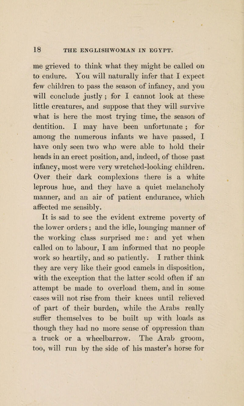 me grieved to think what they might be called on to endure. You will naturally infer that I expect few children to pass the season of infancy, and you will conclude justly; for I cannot look at these little creatures, and suppose that they will survive what is here the most trying time, the season of dentition. I may have been unfortunate ; for among the numerous infants we have passed, I have only seen two who were able to hold their heads in an erect position, and, indeed, of those past infancy, most were very wretched-looking children. Over their dark complexions there is a white leprous hue, and they have a quiet melancholy manner, and an air of patient endurance, which affected me sensibly. It is sad to see the evident extreme poverty of the lower orders; and the idle, lounging manner of the working class surprised me: and yet when called on to labour, I am informed that no people work so heartily, and so patiently. I rather think they are very like their good camels in disposition, with the exception that the latter scold often if an attempt be made to overload them, and in some cases will not rise from their knees until relieved of part of their burden, while the Arabs really suffer themselves to be built up with loads as though they had no more sense of oppression than a truck or a wheelbarrow. The Arab groom, too, will run by the side of his master’s horse for