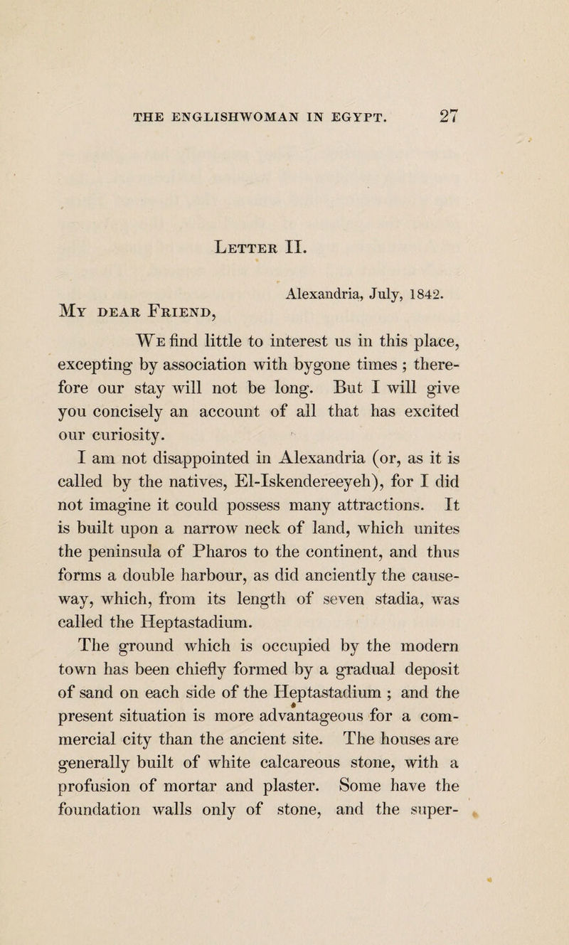 Letter II. Alexandria, July, 1842. My hear Frienh, We find little to interest us in this place, excepting by association with bygone times ; there¬ fore our stay will not be long. But I will give you concisely an account of all that has excited our curiosity. I am not disappointed in Alexandria (or, as it is called by the natives, El-Iskendereeyeh), for I did not imagine it could possess many attractions. It is built upon a narrow neck of land, which unites the peninsula of Pharos to the continent, and thus forms a double harbour, as did anciently the cause¬ way, which, from its length of seven stadia, was called the Heptastadium. The ground which is occupied by the modern town has been chiefly formed by a gradual deposit of sand on each side of the Heptastadium ; and the present situation is more advantageous for a com¬ mercial city than the ancient site. The houses are generally built of white calcareous stone, with a profusion of mortar and plaster. Some have the foundation walls only of stone, and the super-