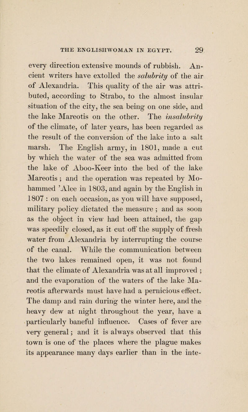 every direction extensive mounds of rubbish. An¬ cient writers have extolled the salubrity of the air of Alexandria. This quality of the air was attri¬ buted, according to Strabo, to the almost insular situation of the city, the sea being on one side, and the lake Mareotis on the other. The insalubrity of the climate, of later years, has been regarded as the result of the conversion of the lake into a salt marsh. The English army, in 1801, made a cut by which the water of the sea was admitted from the lake of Aboo-Keer into the bed of the lake Mareotis ; and the operation was repeated by Mo¬ hammed ’Alee in 1803, and again by the English in 1807 : on each occasion, as you will have supposed, military policy dictated the measure ; and as soon as the object in view had been attained, the gap was speedily closed, as it cut off the supply of fresh water from Alexandria by interrupting the course of the canal. While the communication between the two lakes remained open, it was not found that the climate of Alexandria was at all improved ; and the evaporation of the waters of the lake Ma¬ reotis afterwards must have had a pernicious effect. The damp and rain during the winter here, and the heavy dew at night throughout the year, have a particularly baneful influence. Cases of fever are very general; and it is always observed that this town is one of the places where the plague makes its appearance many days earlier than in the inte-