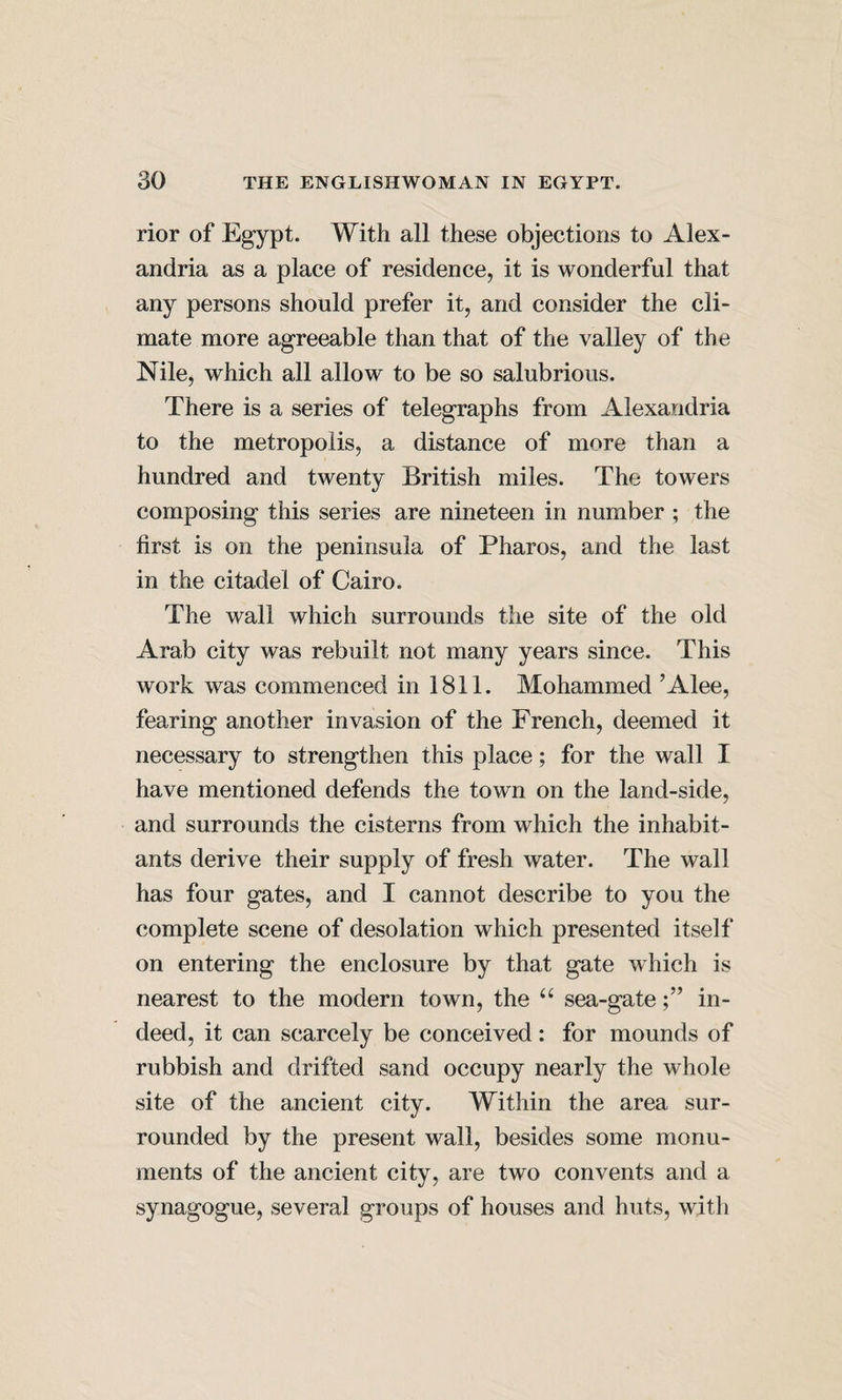 rior of Egypt. With all these objections to Alex¬ andria as a place of residence, it is wonderful that any persons should prefer it, and consider the cli¬ mate more agreeable than that of the valley of the Nile, which all allow to be so salubrious. There is a series of telegraphs from Alexandria to the metropolis, a distance of more than a hundred and twenty British miles. The towers «/ composing this series are nineteen in number ; the first is on the peninsula of Pharos, and the last in the citadel of Cairo. The wall which surrounds the site of the old Arab city was rebuilt not many years since. This work was commenced in 1811. Mohammed ’Alee, fearing another invasion of the French, deemed it necessary to strengthen this place; for the wall I have mentioned defends the town on the land-side, and surrounds the cisterns from which the inhabit¬ ants derive their supply of fresh water. The wall has four gates, and I cannot describe to you the complete scene of desolation which presented itself on entering the enclosure by that gate which is nearest to the modern town, the sea-gatein¬ deed, it can scarcely be conceived: for mounds of rubbish and drifted sand occupy nearly the whole site of the ancient city. Within the area sur¬ rounded by the present wall, besides some monu¬ ments of the ancient city, are two convents and a synagogue, several groups of houses and huts, with