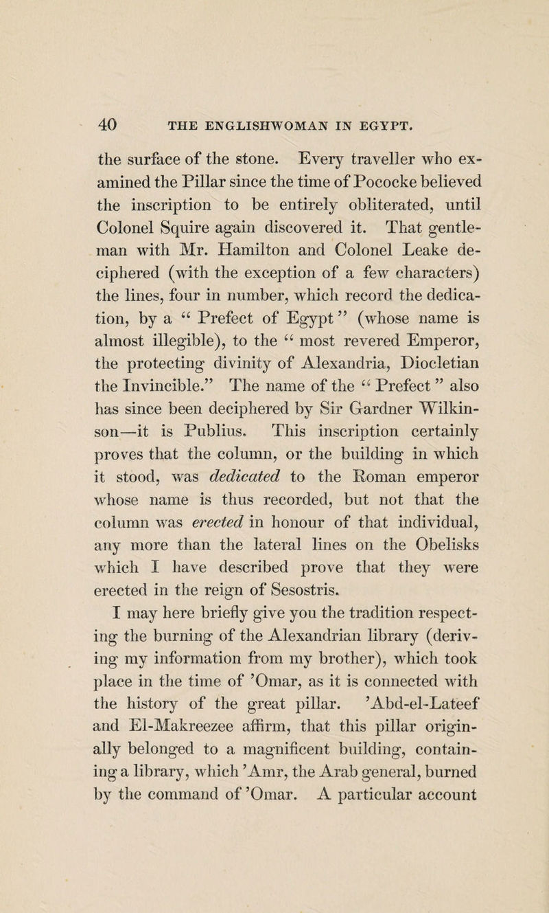 the surface of the stone. Every traveller who ex¬ amined the Pillar since the time of Pococke believed the inscription to be entirely obliterated, until Colonel Squire again discovered it. That gentle¬ man with Mr. Hamilton and Colonel Leake de¬ ciphered (with the exception of a few characters) the lines, four in number, which record the dedica¬ tion, by a Prefect of Egypt ” (whose name is almost illegible), to the most revered Emperor, the protecting divinity of Alexandria, Diocletian the Invincible.” The name of the “ Prefect ” also has since been deciphered by Sir Gardner Wilkin¬ son—it is Publius. This inscription certainly proves that the column, or the building in which it stood, was dedicated to the Poman emperor whose name is thus recorded, but not that the column was erected in honour of that individual, any more than the lateral lines on the Obelisks which I have described prove that they were erected in the reign of Sesostris. I may here briefly give you the tradition respect¬ ing the burning of the Alexandrian library (deriv¬ ing my information from my brother), which took place in the time of ’Omar, as it is connected with the history of the great pillar. ’Abd-el-Lateef and El-Makreezee affirm, that this pillar origin¬ ally belonged to a magnificent building, contain¬ ing a library, which ’Amr, the Arab general, burned by the command of ’Omar. A particular account