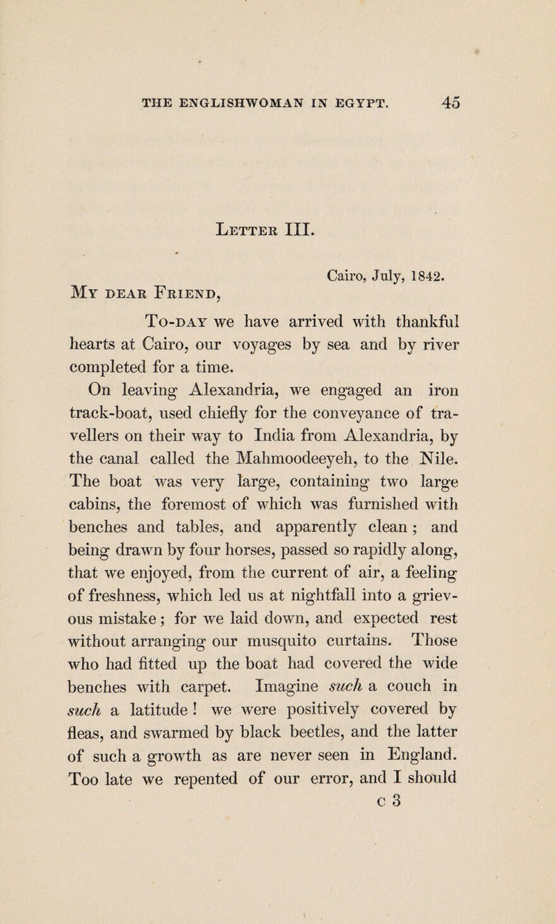 Letter III. Cairo, July, 1842. My dear Friend, To-day we have arrived with thankful hearts at Cairo, our voyages by sea and by river completed for a time. On leaving Alexandria, we engaged an iron track-boat, used chiefly for the conveyance of tra¬ vellers on their way to India from Alexandria, by the canal called the Mahmoodeeyeh, to the Nile. The boat was very large, containing two large cabins, the foremost of which was furnished with benches and tables, and apparently clean; and being drawn by four horses, passed so rapidly along, that we enjoyed, from the current of air, a feeling of freshness, which led us at nightfall into a griev¬ ous mistake; for we laid down, and expected rest without arranging our musquito curtains. Those who had fitted up the boat had covered the wide benches with carpet. Imagine such a couch in such a latitude ! we were positively covered by fleas, and swarmed by black beetles, and the latter of such a growth as are never seen in England. Too late we repented of our error, and I should c 3