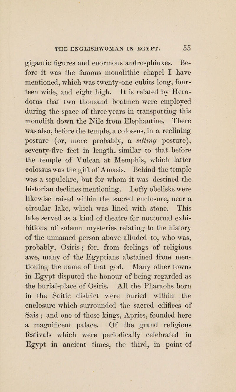 gigantic figures and enormous androsphinxes. Be¬ fore it was the famous monolithic chapel I have mentioned, which was twenty-one cubits long, four¬ teen wide, and eight high. It is related by Hero¬ dotus that two thousand boatmen were employed during the space of three years in transporting this monolith down the Nile from Elephantine. There was also, before the temple, a colossus, in a reclining posture (or, more probably, a sitting posture), seventy-five feet in length, similar to that before the temple of Vulcan at Memphis, which latter colossus was the gift of Amasis. Behind the temple was a sepulchre, but for whom it was destined the historian declines mentioning. Lofty obelisks were likewise raised within the sacred enclosure, near a circular lake, which was lined with stone. This lake served as a kind of theatre for nocturnal exhi¬ bitions of solemn mysteries relating to the history of the unnamed person above alluded to, who was, probably, Osiris; for, from feelings of religious awe, many of the Egyptians abstained from men¬ tioning the name of that god. Many other towns in Egypt disputed the honour of being regarded as the burial-place of Osiris. All the Pharaohs born in the Saitic district were buried within the enclosure which surrounded the sacred edifices of Sais ; and one of those kings, Apries, founded here a magnificent palace. Of the grand religious festivals which were periodically celebrated in Egypt in ancient times, the third, in point of