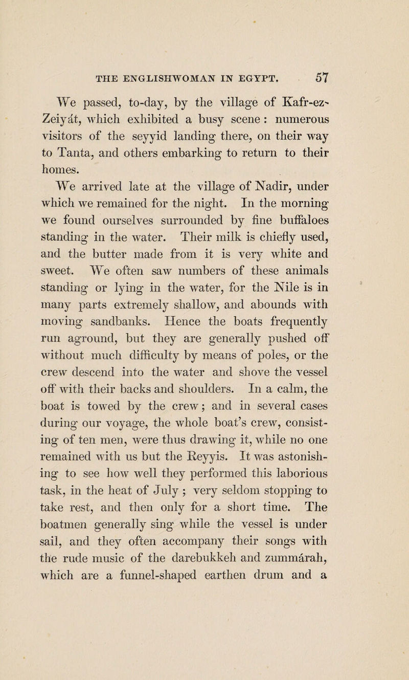 We passed, to-day, by the village of Kafr-ez-' Zeiyat, which exhibited a busy scene: numerous visitors of the seyyid landing there, on their way to Tanta, and others embarking to return to their homes. We arrived late at the village of Nadir, under which we remained for the night. In the morning we found ourselves surrounded by fine buffaloes standing in the water. Their milk is chiefly used, and the butter made from it is very white and sweet. We often saw numbers of these animals standing or lying in the water, for the Nile is in many parts extremely shallow, and abounds with moving sandbanks. Hence the boats frequently run aground, but they are generally pushed off without much difficulty by means of poles, or the crew descend into the water and shove the vessel off* with their backs and shoulders. In a calm, the boat is towed by the crew; and in several cases during our voyage, the whole boat’s crew, consist¬ ing of ten men, were thus drawing it, while no one remained with us but the Heyyis. It was astonish¬ ing to see how well they performed this laborious task, in the heat of July ; very seldom stopping to take rest, and then only for a short time. The boatmen generally sing while the vessel is under sail, and they often accompany their songs with the rude music of the darebukkeh and zummarah, which are a funnel-shaped earthen drum and a
