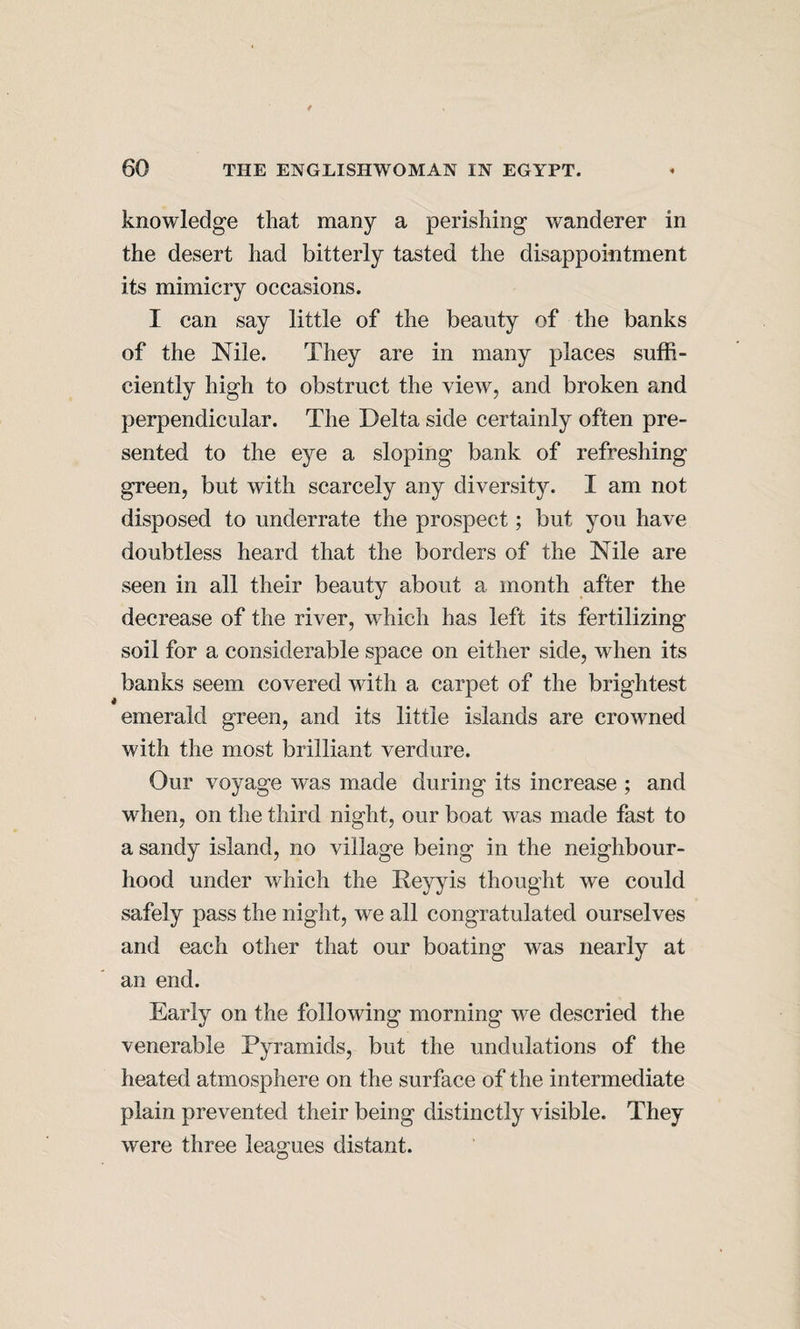 knowledge that many a perishing wanderer in the desert had bitterly tasted the disappointment its mimicry occasions. I can say little of the beauty of the banks of the Nile. They are in many places suffi¬ ciently high to obstruct the view, and broken and perpendicular. The Delta side certainly often pre¬ sented to the eye a sloping bank of refreshing green, but with scarcely any diversity. I am not disposed to underrate the prospect; but you have doubtless heard that the borders of the Nile are seen in all their beauty about a month after the decrease of the river, which has left its fertilizing soil for a considerable space on either side, when its banks seem covered with a carpet of the brightest emerald green, and its little islands are crowned with the most brilliant verdure. Our voyage was made during its increase ; and when, on the third night, our boat was made fast to a sandy island, no village being in the neighbour¬ hood under which the Reyyis thought we could safely pass the night, we all congratulated ourselves and each other that our boating was nearly at an end. Early on the following morning we descried the venerable Pyramids, but the undulations of the heated atmosphere on the surface of the intermediate plain prevented their being distinctly visible. They were three leagues distant.