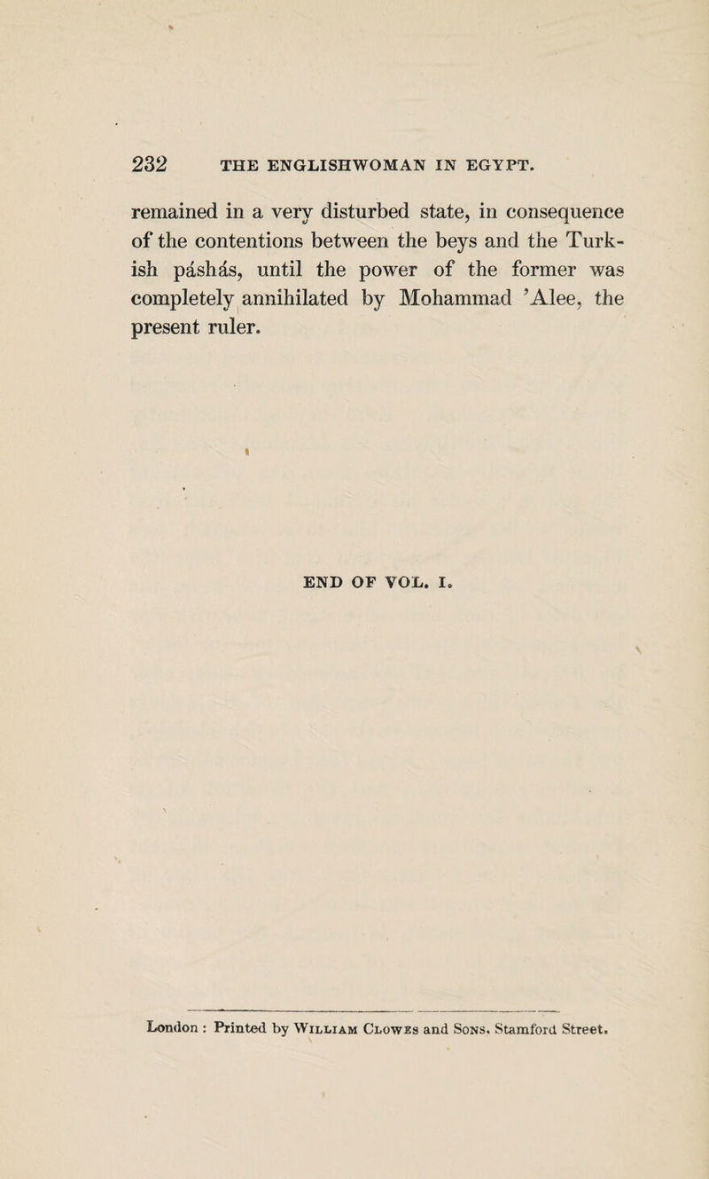 remained in a very disturbed state, in consequence of the contentions between the beys and the Turk¬ ish pashas, until the power of the former was completely annihilated by Mohammad ’Alee, the present ruler. END OF VOL. I, London : Printed by William Clowes and Sons. Stamford Street.